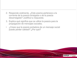INICIO
           MAPA
                     ANIMACIONES   INTERNET   TEXTOS
                                                          ESQUEMAS     GEOGRAFÍA E HISTORIA 1.
          DEL TEMA                                     Y ACTIVIDADES         TEMA 13




     2. Responde oralmente. ¿Este poema pertenece a la
        corriente de la poesía arraigada o de la poesía
        desarraigada? Justifica tu respuesta.
     3. Explica qué significa que se utilice la poesía para la
        propagación de mensajes sociales.
     •   ¿Crees que la poesía portadora de un mensaje social
         puede perder calidad? ¿Por qué?
 