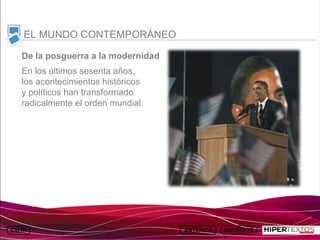 INICIO
          MAPA
                    ANIMACIONES   INTERNET   TEXTOS
                                                         ESQUEMAS     GEOGRAFÍA E HISTORIA 1.
         DEL TEMA                                     Y ACTIVIDADES         TEMA 13



     EL MUNDO CONTEMPORÁNEO

    De la posguerra a la modernidad
    En los últimos sesenta años,
    los acontecimientos históricos
    y políticos han transformado
    radicalmente el orden mundial.
 