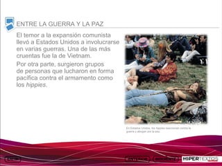 INICIO
          MAPA
                    ANIMACIONES   INTERNET   TEXTOS
                                                                ESQUEMAS               GEOGRAFÍA E HISTORIA 1.
         DEL TEMA                                            Y ACTIVIDADES                   TEMA 13



     ENTRE LA GUERRA Y LA PAZ
     El temor a la expansión comunista
     llevó a Estados Unidos a involucrarse
     en varias guerras. Una de las más
     cruentas fue la de Vietnam.
     Por otra parte, surgieron grupos
     de personas que lucharon en forma
     pacífica contra el armamento como
     los hippies.




                                                      En Estados Unidos, los hippies reaccionan contra la
                                                      guerra y abogan por la paz.
 