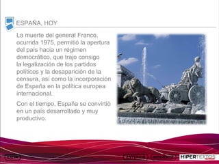 INICIO
          MAPA
                    ANIMACIONES   INTERNET   TEXTOS
                                                         ESQUEMAS     GEOGRAFÍA E HISTORIA 1.
         DEL TEMA                                     Y ACTIVIDADES         TEMA 13



     ESPAÑA, HOY
     La muerte del general Franco,
     ocurrida 1975, permitió la apertura
     del país hacia un régimen
     democrático, que trajo consigo
     la legalización de los partidos
     políticos y la desaparición de la
     censura, así como la incorporación
     de España en la política europea
     internacional.
     Con el tiempo, España se convirtió
     en un país desarrollado y muy
     productivo.
 