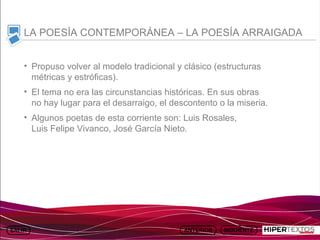 INICIO
          MAPA
                    ANIMACIONES   INTERNET   TEXTOS
                                                         ESQUEMAS     GEOGRAFÍA E HISTORIA 1.
         DEL TEMA                                     Y ACTIVIDADES         TEMA 13



     LA POESÍA CONTEMPORÁNEA – LA POESÍA ARRAIGADA


     • Propuso volver al modelo tradicional y clásico (estructuras
       métricas y estróficas).
     • El tema no era las circunstancias históricas. En sus obras
       no hay lugar para el desarraigo, el descontento o la miseria.
     • Algunos poetas de esta corriente son: Luis Rosales,
       Luis Felipe Vivanco, José García Nieto.
 