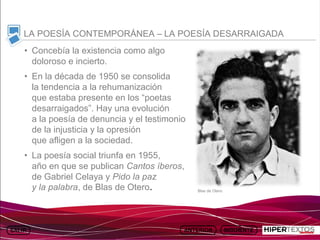 INICIO
          MAPA
                    ANIMACIONES   INTERNET   TEXTOS
                                                         ESQUEMAS     GEOGRAFÍA E HISTORIA 1.
         DEL TEMA                                     Y ACTIVIDADES         TEMA 13



     LA POESÍA CONTEMPORÁNEA – LA POESÍA DESARRAIGADA
     • Concebía la existencia como algo
       doloroso e incierto.
     • En la década de 1950 se consolida
       la tendencia a la rehumanización
       que estaba presente en los “poetas
       desarraigados”. Hay una evolución
       a la poesía de denuncia y el testimonio
       de la injusticia y la opresión
       que afligen a la sociedad.
     • La poesía social triunfa en 1955,
       año en que se publican Cantos íberos,
       de Gabriel Celaya y Pido la paz
       y la palabra, de Blas de Otero.                Blas de Otero
 