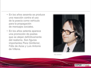 INICIO
          MAPA
                    ANIMACIONES   INTERNET   TEXTOS
                                                           ESQUEMAS     GEOGRAFÍA E HISTORIA 1.
         DEL TEMA                                       Y ACTIVIDADES         TEMA 13




     • En los años sesenta se produce
       una reacción contra el uso
       de la poesía como vehículo
       para la propagación
       de mensajes sociales.
     • En los años setenta aparece
       una promoción de poetas
       que se alejan definitivamente
       del realismo. Son figuras
       importantes Pere Gimferrer,
       Félix de Azúa y Luis Antonio
       de Villena.

                                                      Pere Gimferrer
 