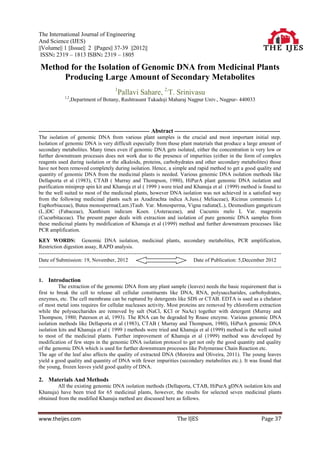 The International Journal of Engineering
And Science (IJES)
||Volume|| 1 ||Issue|| 2 ||Pages|| 37-39 ||2012||
 ISSN: 2319 – 1813 ISBN: 2319 – 1805

Method for the Isolation of Genomic DNA from Medicinal Plants
     Producing Large Amount of Secondary Metabolites
                                          1
                                              Pallavi Sahare, 2,T. Srinivasu
              1,2
                    ,Department of Botany, Rashtrasant Tukadoji Maharaj Nagpur Univ., Nagpur- 440033




-------------------------------------------------------------- Abstract -----------------------------------------------------------
The isolation of genomic DNA from various plant samples is the crucial and most important initial step.
Isolation of genomic DNA is very difficult especially from those plant materials that produce a large amount of
secondary metabolites. Many times even if genomic DNA gets isolated, either the concentration is very low or
further downstream processes does not work due to the presence of impurities (either in the form of complex
reagents used during isolation or the alkaloids, proteins, carbohydrates and other secondary metabolites) those
have not been removed completely during isolation. Hence, a simple and rapid method to get a good quality and
quantity of genomic DNA from the medicinal plants is needed. Various genomic DNA isolation methods like
Dellaporta et al (1983), CTAB ( Murray and Thompson, 1980), HiPurA plant genomic DNA isolation and
purification miniprep spin kit and Khanuja et al ( 1999 ) were tried and Khanuja et al (1999) method is found to
be the well suited to most of the medicinal plants, however DNA isolation was not achieved in a satisfied way
from the following medicinal plants such as Azadirachta indica A.Juss.( Meliaceae), Ricinus communis L.(
Euphorbiaceae), Butea monosperma(Lam.)Taub. Var. Monosperma, Vigna radiata(L.), Desmodium gangeticum
(L.)DC (Fabaceae), Xanthium indicum Koen. (Asteraceae), and Cucumis melo L Var. magrestis
(Cucurbitaceae). The present paper deals with extraction and isolation of pure genomic DNA samples from
these medicinal plants by modification of Khanuja et al (1999) method and further downstream processes like
PCR amplification.
KEY WORDS: Genomic DNA isolation, medicinal plants, secondary metabolites, PCR amplification,
Restriction digestion assay, RAPD analysis.
--------------------------------------------------------------------------------------------------------------------------------------
Date of Submission: 19, November, 2012                                               Date of Publication: 5,December 2012
--------------------------------------------------------------------------------------------------------------------------------------

1.   Introduction
          The extraction of the genomic DNA from any plant sample (leaves) needs the basic requirement that is
first to break the cell to release all cellular constituents like DNA, RNA, polysaccharides, carbohydrates,
enzymes, etc. The cell membrane can be ruptured by detergents like SDS or CTAB. EDTA is used as a chelator
of most metal ions requires for cellular nucleases activity. Most proteins are removed by chloroform extraction
while the polysaccharides are removed by salt (NaCl, KCl or NaAc) together with detergent (Murray and
Thompson, 1980; Paterson et al, 1993). The RNA can be degraded by Rnase enzyme. Various genomic DNA
isolation methods like Dellaporta et al (1983), CTAB ( Murray and Thompson, 1980), HiPurA genomic DNA
isolation kits and Khanuja et al ( 1999 ) methods were tried and Khanuja et al (1999) method is the well suited
to most of the medicinal plants. Further improvement of Khanuja et al (1999) method was developed by
modification of few steps in the genomic DNA isolation protocol to get not only the good quantity and quality
of the genomic DNA which is used for further downstream processes like Polymerase Chain Reaction etc.
The age of the leaf also affects the quality of extracted DNA (Moreira and Oliveira, 2011). The young leaves
yield a good quality and quantity of DNA with fewer impurities (secondary metabolites etc.). It was found that
the young, frozen leaves yield good quality of DNA.

2. Materials And Methods
         All the existing genomic DNA isolation methods (Dellaporta, CTAB, HiPurA gDNA isolation kits and
Khanuja) have been tried for 65 medicinal plants, however, the results for selected seven medicinal plants
obtained from the modified Khanuja method are discussed here as follows.


www.theijes.com                                                             The IJES                                       Page 37
 