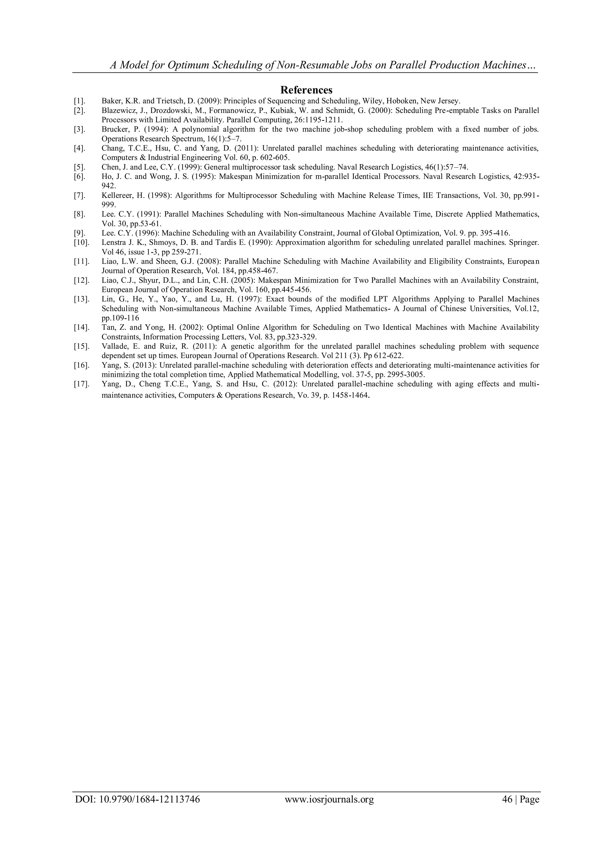 A Model for Optimum Scheduling of Non-Resumable Jobs on Parallel Production Machines…
DOI: 10.9790/1684-12113746 www.iosrjournals.org 46 | Page
References
[1]. Baker, K.R. and Trietsch, D. (2009): Principles of Sequencing and Scheduling, Wiley, Hoboken, New Jersey.
[2]. Blazewicz, J., Drozdowski, M., Formanowicz, P., Kubiak, W. and Schmidt, G. (2000): Scheduling Pre-emptable Tasks on Parallel
Processors with Limited Availability. Parallel Computing, 26:1195-1211.
[3]. Brucker, P. (1994): A polynomial algorithm for the two machine job-shop scheduling problem with a fixed number of jobs.
Operations Research Spectrum, 16(1):5–7.
[4]. Chang, T.C.E., Hsu, C. and Yang, D. (2011): Unrelated parallel machines scheduling with deteriorating maintenance activities,
Computers & Industrial Engineering Vol. 60, p. 602-605.
[5]. Chen, J. and Lee, C.Y. (1999): General multiprocessor task scheduling. Naval Research Logistics, 46(1):57–74.
[6]. Ho, J. C. and Wong, J. S. (1995): Makespan Minimization for m-parallel Identical Processors. Naval Research Logistics, 42:935-
942.
[7]. Kellereer, H. (1998): Algorithms for Multiprocessor Scheduling with Machine Release Times, IIE Transactions, Vol. 30, pp.991-
999.
[8]. Lee. C.Y. (1991): Parallel Machines Scheduling with Non-simultaneous Machine Available Time, Discrete Applied Mathematics,
Vol. 30, pp.53-61.
[9]. Lee. C.Y. (1996): Machine Scheduling with an Availability Constraint, Journal of Global Optimization, Vol. 9. pp. 395-416.
[10]. Lenstra J. K., Shmoys, D. B. and Tardis E. (1990): Approximation algorithm for scheduling unrelated parallel machines. Springer.
Vol 46, issue 1-3, pp 259-271.
[11]. Liao, L.W. and Sheen, G.J. (2008): Parallel Machine Scheduling with Machine Availability and Eligibility Constraints, European
Journal of Operation Research, Vol. 184, pp.458-467.
[12]. Liao, C.J., Shyur, D.L., and Lin, C.H. (2005): Makespan Minimization for Two Parallel Machines with an Availability Constraint,
European Journal of Operation Research, Vol. 160, pp.445-456.
[13]. Lin, G., He, Y., Yao, Y., and Lu, H. (1997): Exact bounds of the modified LPT Algorithms Applying to Parallel Machines
Scheduling with Non-simultaneous Machine Available Times, Applied Mathematics- A Journal of Chinese Universities, Vol.12,
pp.109-116
[14]. Tan, Z. and Yong, H. (2002): Optimal Online Algorithm for Scheduling on Two Identical Machines with Machine Availability
Constraints, Information Processing Letters, Vol. 83, pp.323-329.
[15]. Vallade, E. and Ruiz, R. (2011): A genetic algorithm for the unrelated parallel machines scheduling problem with sequence
dependent set up times. European Journal of Operations Research. Vol 211 (3). Pp 612-622.
[16]. Yang, S. (2013): Unrelated parallel-machine scheduling with deterioration effects and deteriorating multi-maintenance activities for
minimizing the total completion time, Applied Mathematical Modelling, vol. 37-5, pp. 2995-3005.
[17]. Yang, D., Cheng T.C.E., Yang, S. and Hsu, C. (2012): Unrelated parallel-machine scheduling with aging effects and multi-
maintenance activities, Computers & Operations Research, Vo. 39, p. 1458-1464.
 