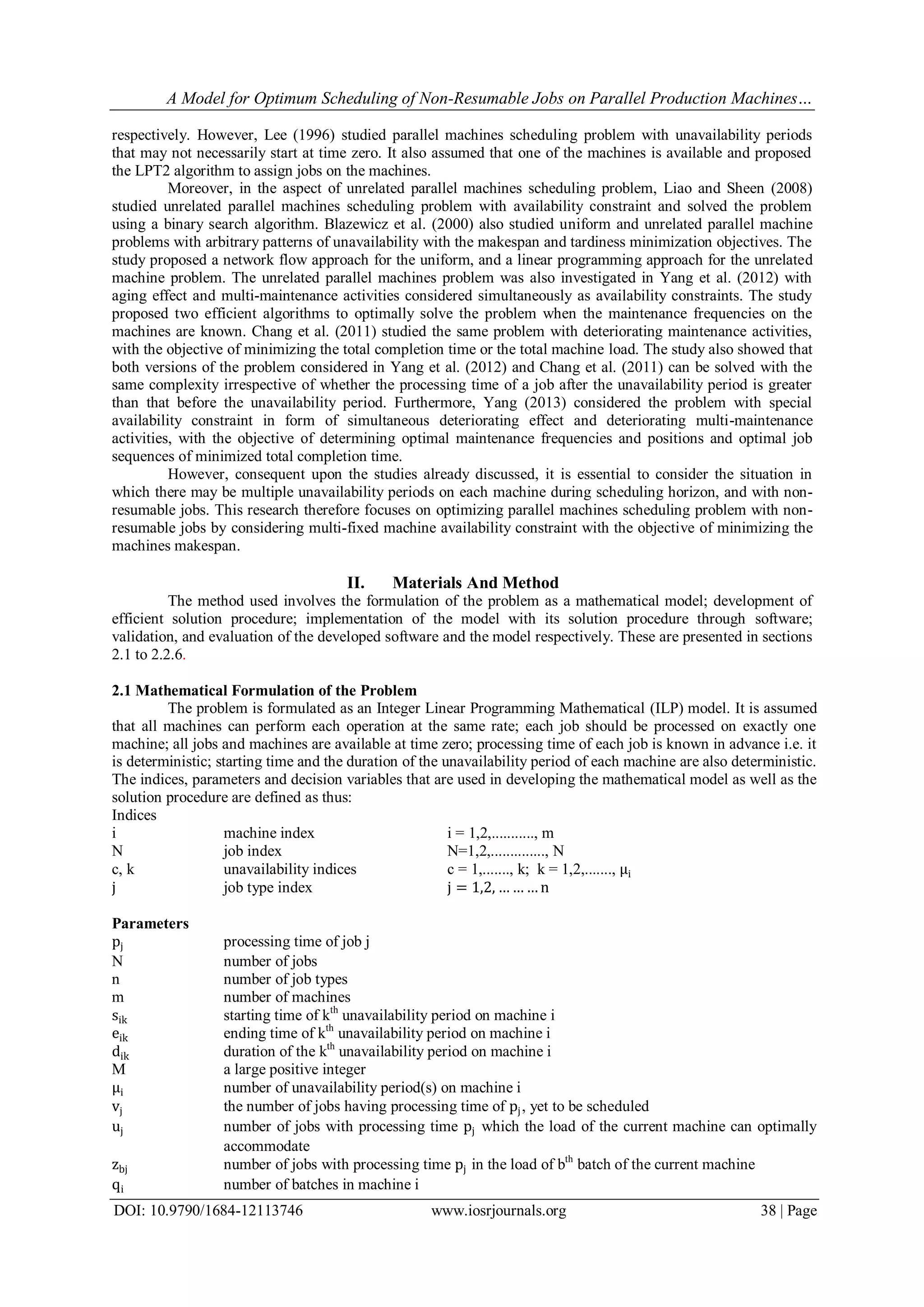 A Model for Optimum Scheduling of Non-Resumable Jobs on Parallel Production Machines…
DOI: 10.9790/1684-12113746 www.iosrjournals.org 38 | Page
respectively. However, Lee (1996) studied parallel machines scheduling problem with unavailability periods
that may not necessarily start at time zero. It also assumed that one of the machines is available and proposed
the LPT2 algorithm to assign jobs on the machines.
Moreover, in the aspect of unrelated parallel machines scheduling problem, Liao and Sheen (2008)
studied unrelated parallel machines scheduling problem with availability constraint and solved the problem
using a binary search algorithm. Blazewicz et al. (2000) also studied uniform and unrelated parallel machine
problems with arbitrary patterns of unavailability with the makespan and tardiness minimization objectives. The
study proposed a network flow approach for the uniform, and a linear programming approach for the unrelated
machine problem. The unrelated parallel machines problem was also investigated in Yang et al. (2012) with
aging effect and multi-maintenance activities considered simultaneously as availability constraints. The study
proposed two efficient algorithms to optimally solve the problem when the maintenance frequencies on the
machines are known. Chang et al. (2011) studied the same problem with deteriorating maintenance activities,
with the objective of minimizing the total completion time or the total machine load. The study also showed that
both versions of the problem considered in Yang et al. (2012) and Chang et al. (2011) can be solved with the
same complexity irrespective of whether the processing time of a job after the unavailability period is greater
than that before the unavailability period. Furthermore, Yang (2013) considered the problem with special
availability constraint in form of simultaneous deteriorating effect and deteriorating multi-maintenance
activities, with the objective of determining optimal maintenance frequencies and positions and optimal job
sequences of minimized total completion time.
However, consequent upon the studies already discussed, it is essential to consider the situation in
which there may be multiple unavailability periods on each machine during scheduling horizon, and with non-
resumable jobs. This research therefore focuses on optimizing parallel machines scheduling problem with non-
resumable jobs by considering multi-fixed machine availability constraint with the objective of minimizing the
machines makespan.
II. Materials And Method
The method used involves the formulation of the problem as a mathematical model; development of
efficient solution procedure; implementation of the model with its solution procedure through software;
validation, and evaluation of the developed software and the model respectively. These are presented in sections
2.1 to 2.2.6.
2.1 Mathematical Formulation of the Problem
The problem is formulated as an Integer Linear Programming Mathematical (ILP) model. It is assumed
that all machines can perform each operation at the same rate; each job should be processed on exactly one
machine; all jobs and machines are available at time zero; processing time of each job is known in advance i.e. it
is deterministic; starting time and the duration of the unavailability period of each machine are also deterministic.
The indices, parameters and decision variables that are used in developing the mathematical model as well as the
solution procedure are defined as thus:
Indices
i machine index i = 1,2,..........., m
N job index N=1,2,.............., N
c, k unavailability indices c = 1,......., k; k = 1,2,......., μi
j job type index j = 1,2, … … … n
Parameters
pj processing time of job j
N number of jobs
n number of job types
m number of machines
sik starting time of kth
unavailability period on machine i
eik ending time of kth
unavailability period on machine i
dik duration of the kth
unavailability period on machine i
M a large positive integer
μi number of unavailability period(s) on machine i
vj the number of jobs having processing time of pj, yet to be scheduled
uj number of jobs with processing time pj which the load of the current machine can optimally
accommodate
zbj number of jobs with processing time pj in the load of bth
batch of the current machine
qi number of batches in machine i
 