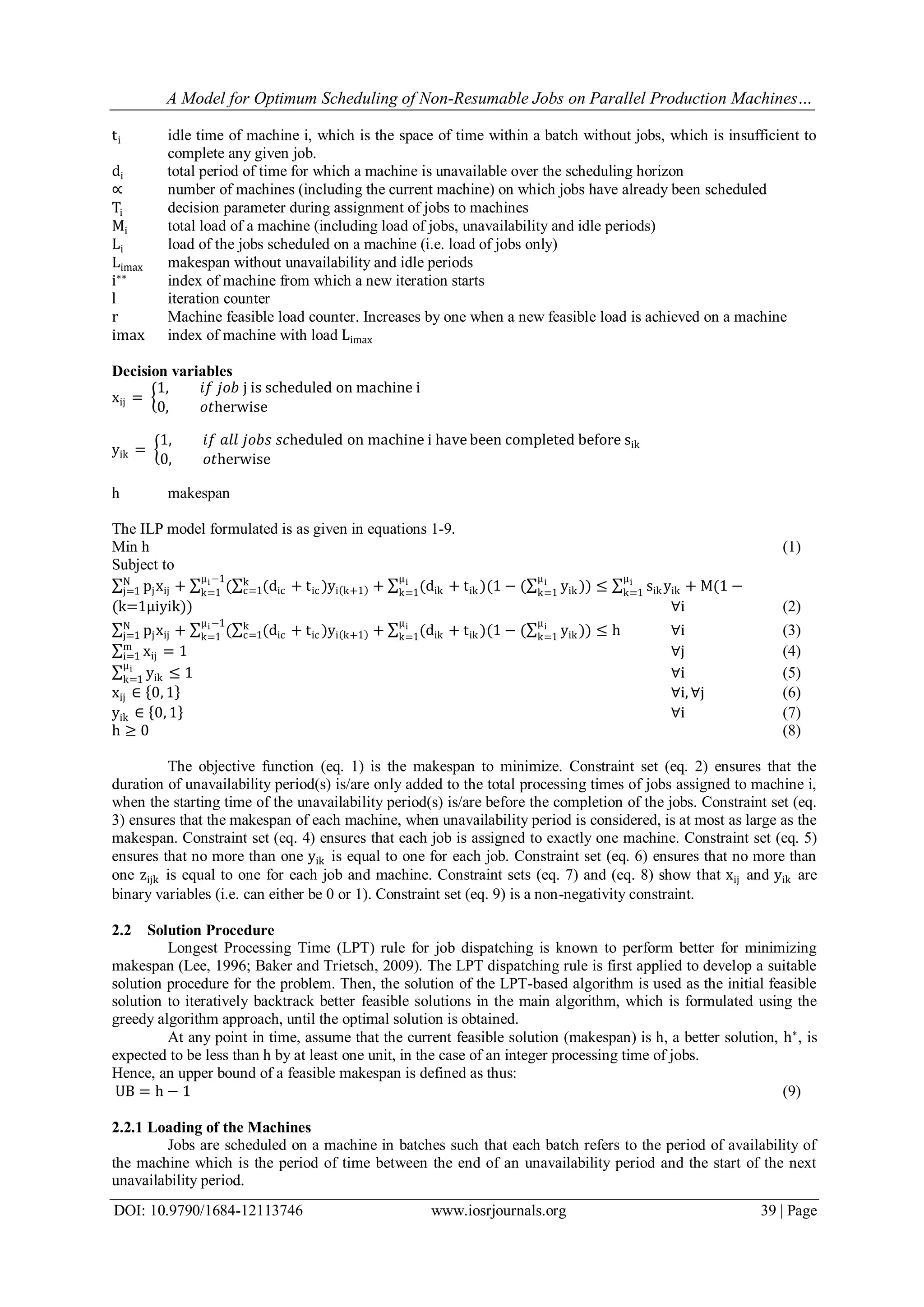 A Model for Optimum Scheduling of Non-Resumable Jobs on Parallel Production Machines…
DOI: 10.9790/1684-12113746 www.iosrjournals.org 39 | Page
ti idle time of machine i, which is the space of time within a batch without jobs, which is insufficient to
complete any given job.
di total period of time for which a machine is unavailable over the scheduling horizon
∝ number of machines (including the current machine) on which jobs have already been scheduled
Ti decision parameter during assignment of jobs to machines
Mi total load of a machine (including load of jobs, unavailability and idle periods)
Li load of the jobs scheduled on a machine (i.e. load of jobs only)
Limax makespan without unavailability and idle periods
i∗∗
index of machine from which a new iteration starts
l iteration counter
r Machine feasible load counter. Increases by one when a new feasible load is achieved on a machine
imax index of machine with load Limax
Decision variables
xij =
1, 𝑖𝑓 𝑗𝑜𝑏 j is scheduled on machine i
0, 𝑜𝑡herwise
yik =
1, 𝑖𝑓 𝑎𝑙𝑙 𝑗𝑜𝑏𝑠 𝑠𝑐heduled on machine i have been completed before sik
0, 𝑜𝑡herwise
h makespan
The ILP model formulated is as given in equations 1-9.
Min h (1)
Subject to
pjxij + ( (dic + tic )yi k+1 + (dik + tik )(1 − ( yik ))
μi
k=1
μi
k=1
k
c=1
μi−1
k=1 ≤ sik yik + M(1 −
μi
k=1
N
j=1
(k=1μiyik)) ∀i (2)
pjxij + ( (dic + tic )yi k+1 + (dik + tik )(1 − ( yik ))
μi
k=1
μi
k=1
k
c=1
μi−1
k=1 ≤ hN
j=1 ∀i (3)
xij = 1m
i=1 ∀j (4)
yik ≤ 1
μi
k=1 ∀i (5)
xij ∈ 0, 1 ∀i, ∀j (6)
yik ∈ 0, 1 ∀i (7)
h ≥ 0 (8)
The objective function (eq. 1) is the makespan to minimize. Constraint set (eq. 2) ensures that the
duration of unavailability period(s) is/are only added to the total processing times of jobs assigned to machine i,
when the starting time of the unavailability period(s) is/are before the completion of the jobs. Constraint set (eq.
3) ensures that the makespan of each machine, when unavailability period is considered, is at most as large as the
makespan. Constraint set (eq. 4) ensures that each job is assigned to exactly one machine. Constraint set (eq. 5)
ensures that no more than one yik is equal to one for each job. Constraint set (eq. 6) ensures that no more than
one zijk is equal to one for each job and machine. Constraint sets (eq. 7) and (eq. 8) show that xij and yik are
binary variables (i.e. can either be 0 or 1). Constraint set (eq. 9) is a non-negativity constraint.
2.2 Solution Procedure
Longest Processing Time (LPT) rule for job dispatching is known to perform better for minimizing
makespan (Lee, 1996; Baker and Trietsch, 2009). The LPT dispatching rule is first applied to develop a suitable
solution procedure for the problem. Then, the solution of the LPT-based algorithm is used as the initial feasible
solution to iteratively backtrack better feasible solutions in the main algorithm, which is formulated using the
greedy algorithm approach, until the optimal solution is obtained.
At any point in time, assume that the current feasible solution (makespan) is h, a better solution, h∗
, is
expected to be less than h by at least one unit, in the case of an integer processing time of jobs.
Hence, an upper bound of a feasible makespan is defined as thus:
UB = h − 1 (9)
2.2.1 Loading of the Machines
Jobs are scheduled on a machine in batches such that each batch refers to the period of availability of
the machine which is the period of time between the end of an unavailability period and the start of the next
unavailability period.
 