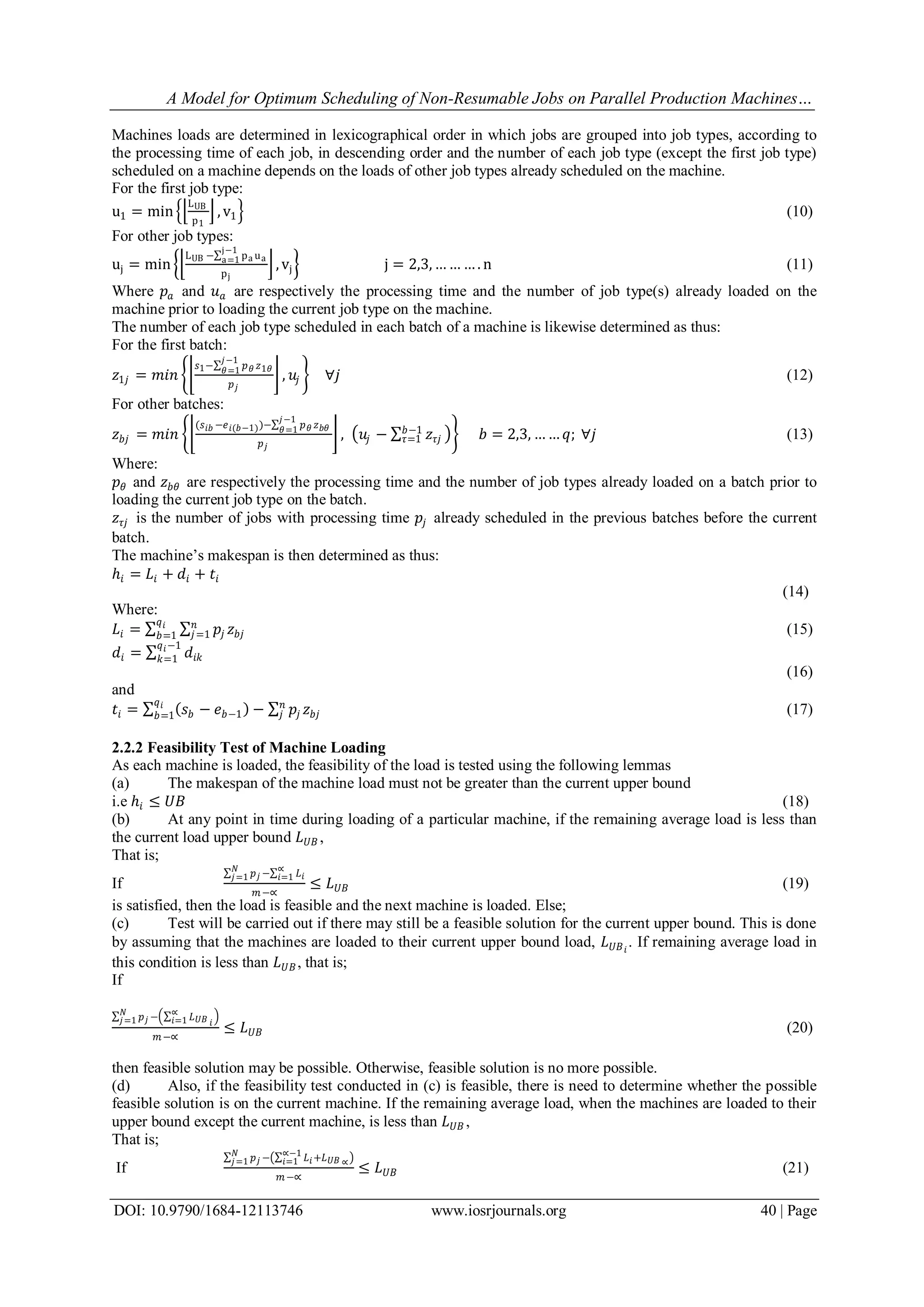 A Model for Optimum Scheduling of Non-Resumable Jobs on Parallel Production Machines…
DOI: 10.9790/1684-12113746 www.iosrjournals.org 40 | Page
Machines loads are determined in lexicographical order in which jobs are grouped into job types, according to
the processing time of each job, in descending order and the number of each job type (except the first job type)
scheduled on a machine depends on the loads of other job types already scheduled on the machine.
For the first job type:
u1 = min
LUB
p1
, v1 (10)
For other job types:
uj = min
LUB − pa ua
j−1
a=1
pj
, vj j = 2,3, … … … . n (11)
Where 𝑝𝑎 and 𝑢 𝑎 are respectively the processing time and the number of job type(s) already loaded on the
machine prior to loading the current job type on the machine.
The number of each job type scheduled in each batch of a machine is likewise determined as thus:
For the first batch:
𝑧1𝑗 = 𝑚𝑖𝑛
𝑠1− 𝑝 𝜃 𝑧1𝜃
𝑗−1
𝜃=1
𝑝 𝑗
, 𝑢𝑗 ∀𝑗 (12)
For other batches:
𝑧 𝑏𝑗 = 𝑚𝑖𝑛
(𝑠 𝑖𝑏 −𝑒 𝑖(𝑏−1))− 𝑝 𝜃 𝑧 𝑏𝜃
𝑗−1
𝜃=1
𝑝 𝑗
, 𝑢𝑗 − 𝑧𝜏𝑗
𝑏−1
𝜏=1 𝑏 = 2,3, … … 𝑞; ∀𝑗 (13)
Where:
𝑝 𝜃 and 𝑧 𝑏𝜃 are respectively the processing time and the number of job types already loaded on a batch prior to
loading the current job type on the batch.
𝑧𝜏𝑗 is the number of jobs with processing time 𝑝𝑗 already scheduled in the previous batches before the current
batch.
The machine’s makespan is then determined as thus:
ℎ𝑖 = 𝐿𝑖 + 𝑑𝑖 + 𝑡𝑖
(14)
Where:
𝐿𝑖 = 𝑝𝑗 𝑧 𝑏𝑗
𝑛
𝑗=1
𝑞 𝑖
𝑏=1 (15)
𝑑𝑖 = 𝑑𝑖𝑘
𝑞 𝑖−1
𝑘=1
(16)
and
𝑡𝑖 = 𝑠 𝑏 − 𝑒 𝑏−1 − 𝑝𝑗 𝑧 𝑏𝑗
𝑛
𝑗
𝑞 𝑖
𝑏=1 (17)
2.2.2 Feasibility Test of Machine Loading
As each machine is loaded, the feasibility of the load is tested using the following lemmas
(a) The makespan of the machine load must not be greater than the current upper bound
i.e ℎ𝑖 ≤ 𝑈𝐵 (18)
(b) At any point in time during loading of a particular machine, if the remaining average load is less than
the current load upper bound 𝐿 𝑈𝐵 ,
That is;
If
𝑝 𝑗
𝑁
𝑗=1 − 𝐿 𝑖
∝
𝑖=1
𝑚−∝
≤ 𝐿 𝑈𝐵 (19)
is satisfied, then the load is feasible and the next machine is loaded. Else;
(c) Test will be carried out if there may still be a feasible solution for the current upper bound. This is done
by assuming that the machines are loaded to their current upper bound load, 𝐿 𝑈𝐵 𝑖
. If remaining average load in
this condition is less than 𝐿 𝑈𝐵, that is;
If
𝑝 𝑗
𝑁
𝑗=1 − 𝐿 𝑈𝐵 𝑖
∝
𝑖=1
𝑚−∝
≤ 𝐿 𝑈𝐵 (20)
then feasible solution may be possible. Otherwise, feasible solution is no more possible.
(d) Also, if the feasibility test conducted in (c) is feasible, there is need to determine whether the possible
feasible solution is on the current machine. If the remaining average load, when the machines are loaded to their
upper bound except the current machine, is less than 𝐿 𝑈𝐵 ,
That is;
If
𝑝 𝑗
𝑁
𝑗=1 − 𝐿 𝑖
∝−1
𝑖=1 +𝐿 𝑈𝐵 ∝
𝑚−∝
≤ 𝐿 𝑈𝐵 (21)
 