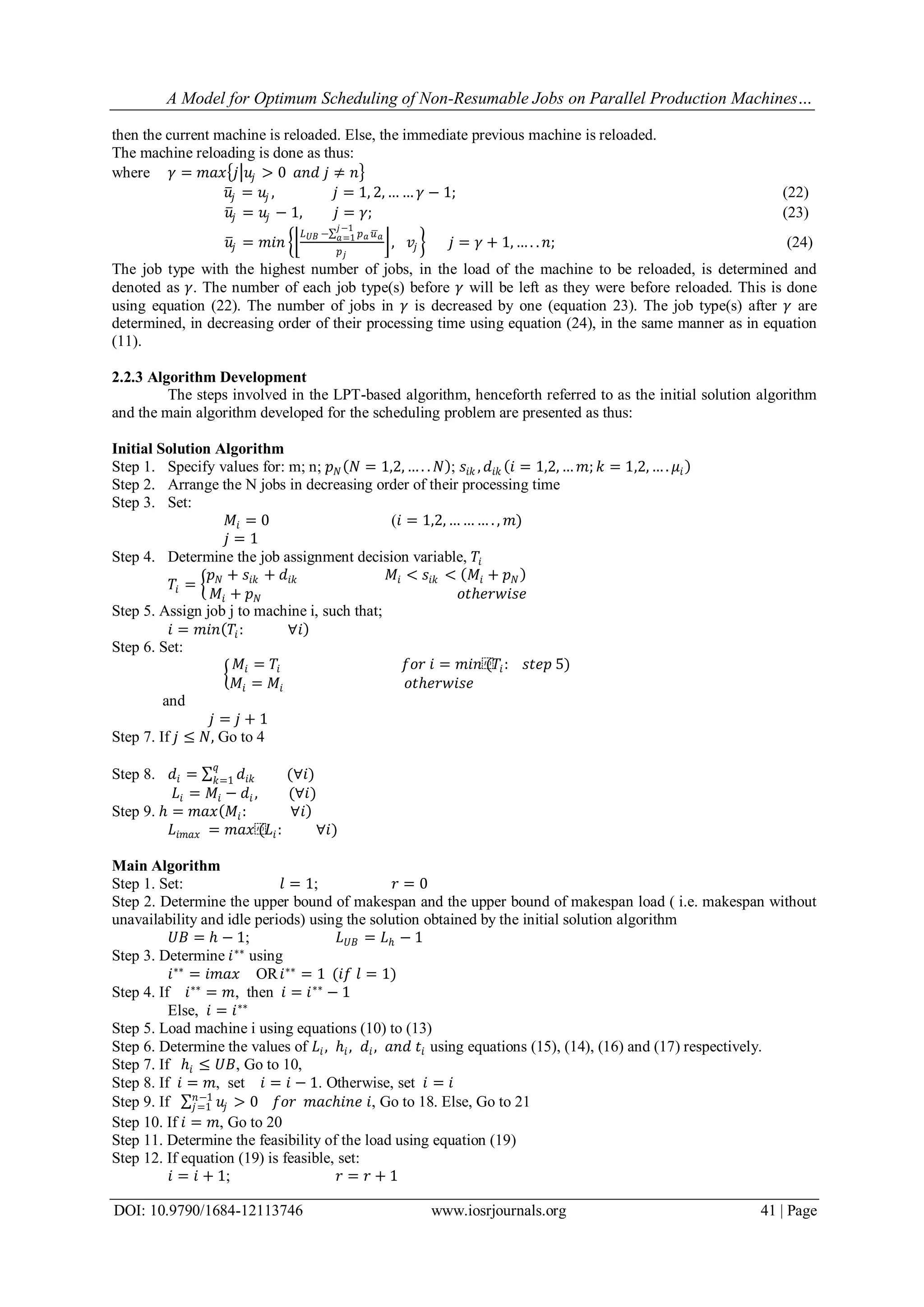 A Model for Optimum Scheduling of Non-Resumable Jobs on Parallel Production Machines…
DOI: 10.9790/1684-12113746 www.iosrjournals.org 41 | Page
then the current machine is reloaded. Else, the immediate previous machine is reloaded.
The machine reloading is done as thus:
where 𝛾 = 𝑚𝑎𝑥 𝑗 𝑢𝑗 > 0 𝑎𝑛𝑑 𝑗 ≠ 𝑛
𝑢𝑗 = 𝑢𝑗 , 𝑗 = 1, 2, … … 𝛾 − 1; (22)
𝑢𝑗 = 𝑢𝑗 − 1, 𝑗 = 𝛾; (23)
𝑢𝑗 = 𝑚𝑖𝑛
𝐿 𝑈𝐵 − 𝑝 𝑎 𝑢 𝑎
𝑗−1
𝑎=1
𝑝 𝑗
, 𝑣𝑗 𝑗 = 𝛾 + 1, … . . 𝑛; (24)
The job type with the highest number of jobs, in the load of the machine to be reloaded, is determined and
denoted as 𝛾. The number of each job type(s) before 𝛾 will be left as they were before reloaded. This is done
using equation (22). The number of jobs in 𝛾 is decreased by one (equation 23). The job type(s) after 𝛾 are
determined, in decreasing order of their processing time using equation (24), in the same manner as in equation
(11).
2.2.3 Algorithm Development
The steps involved in the LPT-based algorithm, henceforth referred to as the initial solution algorithm
and the main algorithm developed for the scheduling problem are presented as thus:
Initial Solution Algorithm
Step 1. Specify values for: m; n; 𝑝 𝑁 𝑁 = 1,2, … . . 𝑁 ; 𝑠𝑖𝑘 , 𝑑𝑖𝑘 𝑖 = 1,2, … 𝑚; 𝑘 = 1,2, … . 𝜇𝑖
Step 2. Arrange the N jobs in decreasing order of their processing time
Step 3. Set:
𝑀𝑖 = 0 (𝑖 = 1,2, … … … . , 𝑚)
𝑗 = 1
Step 4. Determine the job assignment decision variable, 𝑇𝑖
𝑇𝑖 =
𝑝 𝑁 + 𝑠𝑖𝑘 + 𝑑𝑖𝑘 𝑀𝑖 < 𝑠𝑖𝑘 < 𝑀𝑖 + 𝑝 𝑁
𝑀𝑖 + 𝑝 𝑁 𝑜𝑡ℎ𝑒𝑟𝑤𝑖𝑠𝑒
Step 5. Assign job j to machine i, such that;
𝑖 = 𝑚𝑖𝑛 𝑇𝑖: ∀𝑖
Step 6. Set:
𝑀𝑖 = 𝑇𝑖 𝑓𝑜𝑟 𝑖 = 𝑚𝑖𝑛⁡(𝑇𝑖: 𝑠𝑡𝑒𝑝 5)
𝑀𝑖 = 𝑀𝑖 𝑜𝑡ℎ𝑒𝑟𝑤𝑖𝑠𝑒
and
𝑗 = 𝑗 + 1
Step 7. If 𝑗 ≤ 𝑁, Go to 4
Step 8. 𝑑𝑖 = 𝑑𝑖𝑘
𝑞
𝑘=1 (∀𝑖)
𝐿𝑖 = 𝑀𝑖 − 𝑑𝑖 , (∀𝑖)
Step 9. ℎ = 𝑚𝑎𝑥 𝑀𝑖: ∀𝑖
𝐿𝑖𝑚𝑎𝑥 = 𝑚𝑎𝑥⁡(𝐿𝑖: ∀𝑖)
Main Algorithm
Step 1. Set: 𝑙 = 1; 𝑟 = 0
Step 2. Determine the upper bound of makespan and the upper bound of makespan load ( i.e. makespan without
unavailability and idle periods) using the solution obtained by the initial solution algorithm
𝑈𝐵 = ℎ − 1; 𝐿 𝑈𝐵 = 𝐿ℎ − 1
Step 3. Determine 𝑖∗∗
using
𝑖∗∗
= 𝑖𝑚𝑎𝑥 OR 𝑖∗∗
= 1 (𝑖𝑓 𝑙 = 1)
Step 4. If 𝑖∗∗
= 𝑚, then 𝑖 = 𝑖∗∗
− 1
Else, 𝑖 = 𝑖∗∗
Step 5. Load machine i using equations (10) to (13)
Step 6. Determine the values of 𝐿𝑖, ℎ𝑖, 𝑑𝑖, 𝑎𝑛𝑑 𝑡𝑖 using equations (15), (14), (16) and (17) respectively.
Step 7. If ℎ𝑖 ≤ 𝑈𝐵, Go to 10,
Step 8. If 𝑖 = 𝑚, set 𝑖 = 𝑖 − 1. Otherwise, set 𝑖 = 𝑖
Step 9. If 𝑢𝑗
𝑛−1
𝑗=1 > 0 𝑓𝑜𝑟 𝑚𝑎𝑐ℎ𝑖𝑛𝑒 𝑖, Go to 18. Else, Go to 21
Step 10. If 𝑖 = 𝑚, Go to 20
Step 11. Determine the feasibility of the load using equation (19)
Step 12. If equation (19) is feasible, set:
𝑖 = 𝑖 + 1; 𝑟 = 𝑟 + 1
 
