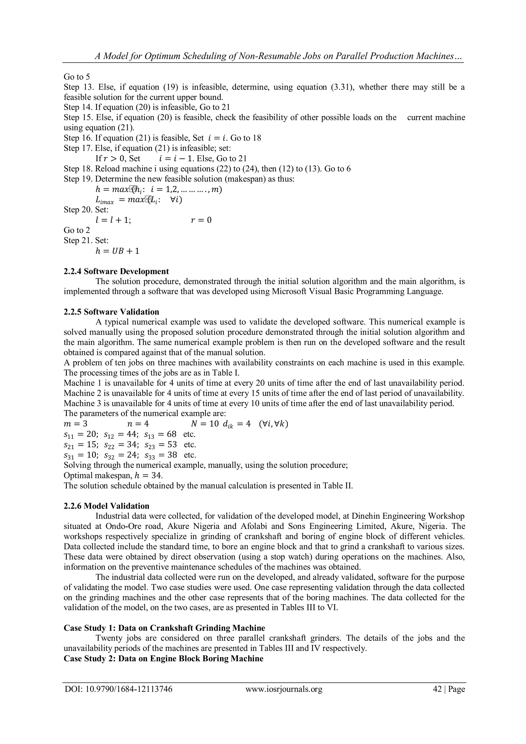 A Model for Optimum Scheduling of Non-Resumable Jobs on Parallel Production Machines…
DOI: 10.9790/1684-12113746 www.iosrjournals.org 42 | Page
Go to 5
Step 13. Else, if equation (19) is infeasible, determine, using equation (3.31), whether there may still be a
feasible solution for the current upper bound.
Step 14. If equation (20) is infeasible, Go to 21
Step 15. Else, if equation (20) is feasible, check the feasibility of other possible loads on the current machine
using equation (21).
Step 16. If equation (21) is feasible, Set 𝑖 = 𝑖. Go to 18
Step 17. Else, if equation (21) is infeasible; set:
If 𝑟 > 0, Set 𝑖 = 𝑖 − 1. Else, Go to 21
Step 18. Reload machine i using equations (22) to (24), then (12) to (13). Go to 6
Step 19. Determine the new feasible solution (makespan) as thus:
ℎ = 𝑚𝑎𝑥⁡(ℎ𝑖: 𝑖 = 1,2, … … … . , 𝑚)
𝐿𝑖𝑚𝑎𝑥 = 𝑚𝑎𝑥⁡(𝐿𝑖: ∀𝑖)
Step 20. Set:
𝑙 = 𝑙 + 1; 𝑟 = 0
Go to 2
Step 21. Set:
ℎ = 𝑈𝐵 + 1
2.2.4 Software Development
The solution procedure, demonstrated through the initial solution algorithm and the main algorithm, is
implemented through a software that was developed using Microsoft Visual Basic Programming Language.
2.2.5 Software Validation
A typical numerical example was used to validate the developed software. This numerical example is
solved manually using the proposed solution procedure demonstrated through the initial solution algorithm and
the main algorithm. The same numerical example problem is then run on the developed software and the result
obtained is compared against that of the manual solution.
A problem of ten jobs on three machines with availability constraints on each machine is used in this example.
The processing times of the jobs are as in Table I.
Machine 1 is unavailable for 4 units of time at every 20 units of time after the end of last unavailability period.
Machine 2 is unavailable for 4 units of time at every 15 units of time after the end of last period of unavailability.
Machine 3 is unavailable for 4 units of time at every 10 units of time after the end of last unavailability period.
The parameters of the numerical example are:
𝑚 = 3 𝑛 = 4 𝑁 = 10 𝑑𝑖𝑘 = 4 (∀𝑖, ∀𝑘)
𝑠11 = 20; 𝑠12 = 44; 𝑠13 = 68 etc.
𝑠21 = 15; 𝑠22 = 34; 𝑠23 = 53 etc.
𝑠31 = 10; 𝑠32 = 24; 𝑠33 = 38 etc.
Solving through the numerical example, manually, using the solution procedure;
Optimal makespan, ℎ = 34.
The solution schedule obtained by the manual calculation is presented in Table II.
2.2.6 Model Validation
Industrial data were collected, for validation of the developed model, at Dinehin Engineering Workshop
situated at Ondo-Ore road, Akure Nigeria and Afolabi and Sons Engineering Limited, Akure, Nigeria. The
workshops respectively specialize in grinding of crankshaft and boring of engine block of different vehicles.
Data collected include the standard time, to bore an engine block and that to grind a crankshaft to various sizes.
These data were obtained by direct observation (using a stop watch) during operations on the machines. Also,
information on the preventive maintenance schedules of the machines was obtained.
The industrial data collected were run on the developed, and already validated, software for the purpose
of validating the model. Two case studies were used. One case representing validation through the data collected
on the grinding machines and the other case represents that of the boring machines. The data collected for the
validation of the model, on the two cases, are as presented in Tables III to VI.
Case Study 1: Data on Crankshaft Grinding Machine
Twenty jobs are considered on three parallel crankshaft grinders. The details of the jobs and the
unavailability periods of the machines are presented in Tables III and IV respectively.
Case Study 2: Data on Engine Block Boring Machine
 