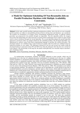 IOSR Journal of Mechanical and Civil Engineering (IOSR-JMCE)
e-ISSN: 2278-1684,p-ISSN: 2320-334X, Volume 12, Issue 1 Ver. I (Jan- Feb. 2015), PP 37-46
www.iosrjournals.org
DOI: 10.9790/1684-12113746 www.iosrjournals.org 37 | Page
A Model for Optimum Scheduling Of Non-Resumable Jobs on
Parallel Production Machines with Multiple Availability
Constraints.
1
Apalowo, R. K*. and 2
Ogedengbe, T. I.
Mechanical Engineering Department, School of Engineering and Engineering Technology, Federal University
of Technology. PMB 704 Akure, Nigeria.
Abstract: In this study, parallel machines makespan minimization problem, where the jobs are non-resumable
and the machines are subject to unavailability periods of known starting times and durations, was considered.
The problem was formulated as an Integer Linear Programming mathematical model. An efficient solution
procedure was proposed for the problem through two algorithms. The first algorithm utilizes the Longest
Processing Time dispatching rule which generates an initial solution (makespan) used to obtain an upper bound
which is used to backtrack through the second algorithm. The second algorithm adopted the greedy algorithm
approach to iteratively achieve an optimal solution for the scheduling problem. The developed algorithms were
implemented in software using Visual Basic programming language to facilitate the solution procedure. The
developed software was validated using a typical numerical example while the model was validated using two
industrial problems as case studies. The makespans obtained for the first and second case studies using the
developed model are respectively about 49% and 40% lower than the makespan when the jobs were carried out
in the industry. This showed that, in the long run, the model would efficiently serve machine shops in machines-
jobs scheduling problem.
Keywords: Linear Programming, Scheduling, Makespan, Algorithm, Software
I. Introduction
In machine-shop environments, machines are usually subjected to down periods, which may be
deterministic (as in the case of a planned preventive maintenance) or stochastic (as in the case of a sudden
machine breakdown or unexpected material shortage). In general, intelligent scheduling methods are needed to
assign activities to mechanical machines when faced with limited execution time and scarce resources. Many
researchers have worked on the topic, especially in the area of machine scheduling (Lee, 1991; Brucker, 1994;
Chen and Lee, 1999; Lee, 1996). However, most assume that the processors or machines are always available
over the course of the production horizon (Brucker, 1994; Chen and Lee, 1999). This assumption is not realistic
in many practical situations. The operation of a machine can be interrupted for a certain period of time due to
accidental breakdown, preventive maintenance, periodic repair or other reasons, which render the machine non-
productive for a certain period of time. This situation is referred to as the machine availability constraint and it is
essential that it is considered to appropriately schedule mechanical machines for relevant activities.
Parallel machines scheduling with machines availability constraint has attracted a great interest,
especially in the aspects of makespan and total completion time minimization problems. Such problems have
been solved optimally by priority rules like LPT (Lee, 1991), List Scheduling (LS) (Lee, 1996) and
approximation scheme (Lenstra et al., 1990), and in solving the problem, the online scheduling or resumability
constraint were rarely considered, due to the complexity of the problem (Tan and Yong, 2002). Moreover, the
case where the machines are related has received more attention than when they are unrelated (Vallade and
Ruiz, 2011).
In the aspect of related parallel machines scheduling, Liao et al. (2005) studied two machines
makespan minimization problem with availability constraint only on one of the machines. The problem was
solved by partitioning it into four sub-problems and each sub-problem is solved optimally by using versions of a
lexicographical search algorithm originally proposed in Ho and Wong (1995). Tan and Yong (2002) also studied
the same problem with non-resumable jobs when the period of unavailability occurs on both machines at
different period of time. Online algorithm was used in jobs assignment. Lee (1991) studied parallel machines
makespan minimization problem with one unavailability period on all machines, except one, which is always
available, and the unavailability periods are assumed to start at time zero. The study also considered
unavailability periods as already scheduled jobs on the machines and are called special jobs. Modified Longest
Processing Time (MLPT) dispatching algorithm was used to assign jobs on the machines with the condition that
each machine cannot have more than one special job (unavailability period). The same parallel machines
problem was solved in Lin et al. (1997) and Kellereer (1998) using MLPT and dual approximation algorithm
 