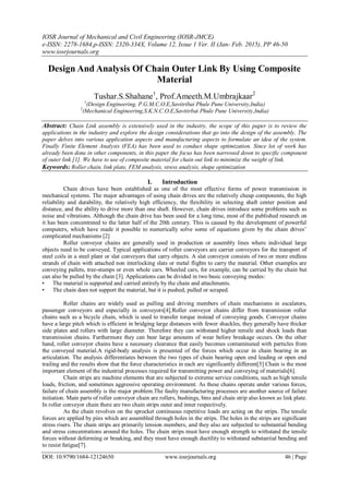 IOSR Journal of Mechanical and Civil Engineering (IOSR-JMCE)
e-ISSN: 2278-1684,p-ISSN: 2320-334X, Volume 12, Issue 1 Ver. II (Jan- Feb. 2015), PP 46-50
www.iosrjournals.org
DOI: 10.9790/1684-12124650 www.iosrjournals.org 46 | Page
Design And Analysis Of Chain Outer Link By Using Composite
Material
Tushar.S.Shahane1
, Prof.Ameeth.M.Umbrajkaar2
1
(Design Engineering, P.G.M.C.O.E,Savitribai Phule Pune University,India)
2
(Mechanical Engineering,S.K.N.C.O.E,Savitirbai Phule Pune University,India)
Abstract: Chain Link assembly is extensively used in the industry, the scope of this paper is to review the
applications in the industry and explore the design considerations that go into the design of the assembly. The
paper delves into various application aspects and manufacturing aspects to formulate an idea of the system.
Finally Finite Element Analysis (FEA) has been used to conduct shape optimization. Since lot of work has
already been done in other components, in this paper the focus has been narrowed down to specific component
of outer link [1]. We have to use of composite material for chain out link to minimize the weight of link.
Keywords: Roller chain, link plate, FEM analysis, stress analysis, shape optimization
I. Introduction
Chain drives have been established as one of the most effective forms of power transmission in
mechanical systems. The major advantages of using chain drives are the relatively cheap components, the high
reliability and durability, the relatively high efficiency, the flexibility in selecting shaft center position and
distance, and the ability to drive more than one shaft. However, chain drives introduce some problems such as
noise and vibrations. Although the chain drive has been used for a long time, most of the published research on
it has been concentrated to the latter half of the 20th century. This is caused by the development of powerful
computers, which have made it possible to numerically solve some of equations given by the chain drives’
complicated mechanisms [2]
Roller conveyor chains are generally used in production or assembly lines where individual large
objects need to be conveyed. Typical applications of roller conveyors are carrier conveyors for the transport of
steel coils in a steel plant or slat conveyors that carry objects. A slat conveyor consists of two or more endless
strands of chain with attached non interlocking slats or metal flights to carry the material. Other examples are
conveying pallets, tree-stumps or even whole cars. Wheeled cars, for example, can be carried by the chain but
can also be pulled by the chain [3]. Applications can be divided in two basic conveying modes:
• The material is supported and carried entirely by the chain and attachments.
• The chain does not support the material, but it is pushed, pulled or scraped.
Roller chains are widely used as pulling and driving members of chain mechanisms in escalators,
passenger conveyors and especially in conveyors[4].Roller conveyor chains differ from transmission roller
chains such as a bicycle chain, which is used to transfer torque instead of conveying goods. Conveyor chains
have a large pitch which is efficient in bridging large distances with fewer shackles, they generally have thicker
side plates and rollers with large diameter. Therefore they can withstand higher tensile and shock loads than
transmission chains. Furthermore they can bear large amounts of wear before breakage occurs. On the other
hand, roller conveyor chains have a necessary clearance that easily becomes contaminated with particles from
the conveyed material.A rigid-body analysis is presented of the forces which occur in chain bearing in an
articulation. The analysis differentiates between the two types of chain bearing open end leading or open end
trailing and the results show that the force characteristics in each are significantly different[5] Chain is the most
important element of the industrial processes required for transmitting power and conveying of materials[6].
Chain strips are machine elements that are subjected to extreme service conditions, such as high tensile
loads, friction, and sometimes aggressive operating environment. As these chains operate under various forces,
failure of chain assembly is the major problem.The faulty manufacturing processes are another source of failure
initiation. Main parts of roller conveyor chain are rollers, bushings, bins and chain strip also known as link plate.
In roller conveyor chain there are two chain strips outer and inner respectively.
As the chain revolves on the sprocket continuous repetitive loads are acting on the strips. The tensile
forces are applied by pins which are assembled through holes in the strips. The holes in the strips are significant
stress risers. The chain strips are primarily tension members, and they also are subjected to substantial bending
and stress concentrations around the holes. The chain strips must have enough strength to withstand the tensile
forces without deforming or breaking, and they must have enough ductility to withstand substantial bending and
to resist fatigue[7].
 