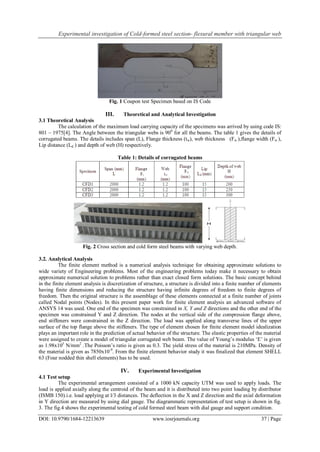 Experimental investigation of Cold-formed steel section- flexural member with triangular web
DOI: 10.9790/1684-12213639 www.iosrjournals.org 37 | Page
Fig. 1 Coupon test Specimen based on IS Code
III. Theoretical and Analytical Investigation
3.1 Theoretical Analysis
The calculation of the maximum load carrying capacity of the specimens was arrived by using code IS:
801 – 1975[4]. The Angle between the triangular webs is 900
for all the beams. The table 1 gives the details of
corrugated beams. The details includes span (L), Flange thickness (tw), web thickness (Fw ),flange width (Fw ),
Lip distance (Ld ) and depth of web (H) respectively.
Table 1: Details of corrugated beams
Fig. 2 Cross section and cold form steel beams with varying web depth.
3.2. Analytical Analysis
The finite element method is a numerical analysis technique for obtaining approximate solutions to
wide variety of Engineering problems. Most of the engineering problems today make it necessary to obtain
approximate numerical solution to problems rather than exact closed form solutions. The basic concept behind
in the finite element analysis is discretization of structure, a structure is divided into a finite number of elements
having finite dimensions and reducing the structure having infinite degrees of freedom to finite degrees of
freedom. Then the original structure is the assemblage of these elements connected at a finite number of joints
called Nodal points (Nodes). In this present paper work for finite element analysis an advanced software of
ANSYS 14 was used. One end of the specimen was constrained in X, Y and Z directions and the other end of the
specimen was constrained Y and Z direction. The nodes at the vertical side of the compression flange above,
end stiffeners were constrained in the Z direction. The load was applied along transverse lines of the upper
surface of the top flange above the stiffeners. The type of element chosen for finite element model idealization
plays an important role in the prediction of actual behavior of the structure. The elastic properties of the material
were assigned to create a model of triangular corrugated web beam. The value of Young‟s modulus „E‟ is given
as 1.98x105
N/mm2
.The Poisson‟s ratio is given as 0.3. The yield stress of the material is 210MPa. Density of
the material is given as 7850x10-9
. From the finite element behavior study it was finalized that element SHELL
63 (Four nodded thin shell elements) has to be used.
IV. Experimental Investigation
4.1 Test setup
The experimental arrangement consisted of a 1000 kN capacity UTM was used to apply loads. The
load is applied axially along the centroid of the beam and it is distributed into two point loading by distributor
(ISMB 150).i.e. load applying at l/3 distances. The deflection in the X and Z direction and the axial deformation
in Y direction are measured by using dial gauge. The diagrammatic representation of test setup is shown in fig.
3. The fig.4 shows the experimental testing of cold formed steel beam with dial gauge and support condition.
 