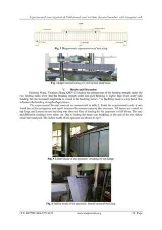 Experimental investigation of Cold-formed steel section- flexural member with triangular web
DOI: 10.9790/1684-12213639 www.iosrjournals.org 38 | Page
Fig. 3 Diagrammatic representation of test setup
Fig. 4 Experimental testing of Cold formed steel beam.
V. Results and Discussion
Haiming Wang, Yaochun Zhang (2009) [5] studied the comparison of the bending strengths under the
two bending states show that the bending strength under non-pure bending is higher than which under pure
bending, but the increased magnitude is related to the buckling modes. The buckling mode is a key factor that
influences the bending strength of specimens.
The experimental flexural moment are summarized in table.2. From the experimental results it was
found that as the corrugation web depth increases the moment capacity also increases. All beams are crushed on
top flange and Lateral torsion buckling was observed. Rate of loading for the specimen is 0.05 kN/sec. The load
and deflection readings were taken out. Due to loading the beam start buckling, at the end of the test, failure
mode were analyzed. The failure mode of test specimen are shown in fig.5 .
Fig. 5 Failure mode of test specimen- crushing on top flange.
Fig. 6 Failure mode of test specimen- lateral torsional buckling.
 