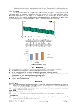 Experimental investigation of Cold-formed steel section- flexural member with triangular web
DOI: 10.9790/1684-12213639 www.iosrjournals.org 39 | Page
5.1 ANSYS result
The results obtained from the ANSYS analysis of I section with flat web and I section with corrugated
web beam models are presented. Comparisons were made between the ANSYS and experimental results.
Discussions were carried out with respect to the comparisons of load capacities and the mode of failure
occurred. The fig.6 shows meshed test specimen with boundary condition and applied loads. The results of the
experimental programme was tabulated in table 2. The fig.8 shows the comparison of test results.
Fig. 7 Meshed test Specimen with boundary condition and loading.
Table 2. Result for corrugated beams
Specimen Web Depth
mm
ANSYS
N
Theory
N
Experiment
N
CFD 1 200 13752 14550 14900
CFD 2 250 16498 16680 16500
CFD 3 300 19248 19500 19000
Fig. 8 Comparison of results.
VI. Conclusion
From the experimental investigation of cold formed steel beam the following conclusion were drawn:
 When the triangular corrugation web increases the flexural capacity also increases.
 All the specimens failed due to crushing on top compression flange and lateral buckling.
 Numerical Validation has been carried out to verify the appropriateness of the experimental results and
found that they are quite closer to the corresponding test results.
 Due to the corrugation provision, there is no failure in shear zone or web portion.
 The code results are conservative.
References
Journal Papers:
[1] Papia Sultana “Predictions of Flexural Behaviour of Built- Up Cold-Formed Steel Sections” thesis presented to the University of
Waterloo, Canada, 2007.Abbas HH, Sause R, Driver RG. “Analysis of flange transverse bending of corrugated web I-girders under
in-plane loads”. J Struct Eng, ASCE 2007; 133 (3): 347_55.
[2] Jiho Moon, Jong-WonYi, ByungH.Choi, Hak-EunLee “Lateral– torsional buckling of I-girder with corrugated webs under uniform
bending” Thin-Walled Structures 47 (2009) 21– 30.
Code books:
[3] IS 1608:2005 (Part –I) Metallic metals- tensile testing at ambient temperature.
[4] IS: 801 – 1975,”Code of practice for use of cold-formed light gauge steel structural member in general building construction.
Journal Papers:
[5] Haiming Wang, Yaochun Zhang “Experimental and numerical investigation on cold-formed steel C-section flexural members”
Journal of Constructional Steel Research 65 (2009) 1225-1235.
 