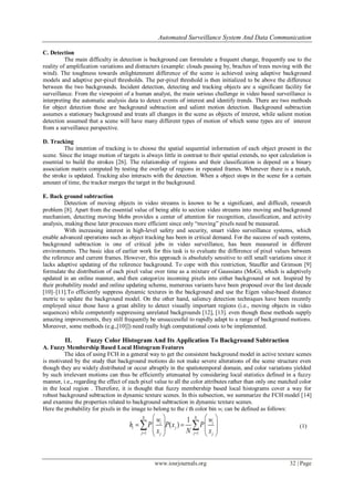 Automated Surveillance System And Data Communication
www.iosrjournals.org 32 | Page
C. Detection
The main difficulty in detection is background can formulate a frequent change, frequently use to the
reality of amplification variations and distracters (example: clouds passing by, braches of trees moving with the
wind). The toughness towards enlightenment difference of the scene is achieved using adaptive background
models and adaptive per-pixel thresholds. The per-pixel threshold is then initialized to be above the difference
between the two backgrounds. Incident detection, detecting and tracking objects are a significant facility for
surveillance. From the viewpoint of a human analyst, the main serious challenge in video based surveillance is
interpreting the automatic analysis data to detect events of interest and identify trends. There are two methods
for object detection those are background subtraction and salient motion detection. Background subtraction
assumes a stationary background and treats all changes in the scene as objects of interest, while salient motion
detection assumed that a scene will have many different types of motion of which some types are of interest
from a surveillance perspective.
D. Tracking
The intention of tracking is to choose the spatial sequential information of each object present in the
scene. Since the image motion of targets is always little in contrast to their spatial extends, no spot calculation is
essential to build the strokes [26]. The relationship of regions and their classification is depend on a binary
association matrix computed by testing the overlap of regions in repeated frames. Whenever there is a match,
the stroke is updated. Tracking also interacts with the detection. When a object stops in the scene for a certain
amount of time, the tracker merges the target in the background.
E. Back ground subtraction
Detection of moving objects in video streams is known to be a significant, and difficult, research
problem [8]. Apart from the essential value of being able to section video streams into moving and background
mechanism, detecting moving blobs provides a center of attention for recognition, classification, and activity
analysis, making these later processes more efficient since only “moving” pixels need be measured.
With increasing interest in high-level safety and security, smart video surveillance systems, which
enable advanced operations such as object tracking has been in critical demand. For the success of such systems,
background subtraction is one of critical jobs in video surveillance, has been measured in different
environments. The basic idea of earlier work for this task is to evaluate the difference of pixel values between
the reference and current frames. However, this approach is absolutely sensitive to still small variations since it
lacks adaptive updating of the reference background. To cope with this restriction, Stauffer and Grimson [9]
formulate the distribution of each pixel value over time as a mixture of Gaussians (MoG), which is adaptively
updated in an online manner, and then categorize incoming pixels into either background or not. Inspired by
their probability model and online updating scheme, numerous variants have been proposed over the last decade
[10]–[11].To efficiently suppress dynamic textures in the background and use the Eigen value-based distance
metric to update the background model. On the other hand, saliency detection techniques have been recently
employed since those have a great ability to detect visually important regions (i.e., moving objects in video
sequences) while competently suppressing unrelated backgrounds [12], [13]. even though these methods supply
amazing improvements, they still frequently be unsuccessful to rapidly adapt to a range of background motions.
Moreover, some methods (e.g.,[10]]) need really high computational costs to be implemented.
II. Fuzzy Color Histogram And Its Application To Background Subtraction
A. Fuzzy Membership Based Local Histogram Features
The idea of using FCH in a general way to get the consistent background model in active texture scenes
is motivated by the study that background motions do not make severe alterations of the scene structure even
though they are widely distributed or occur abruptly in the spatiotemporal domain, and color variations yielded
by such irrelevant motions can thus be efficiently attenuated by considering local statistics defined in a fuzzy
manner, i.e., regarding the effect of each pixel value to all the color attributes rather than only one matched color
in the local region . Therefore, it is thought that fuzzy membership based local histograms cover a way for
robust background subtraction in dynamic texture scenes. In this subsection, we summarize the FCH model [14]
and examine the properties related to background subtraction in dynamic texture scenes.
Here the probability for pixels in the image to belong to the i th color bin wi can be defined as follows:
1 1
1
( )
N N
i i
i j
j jj j
w w
h P P x P
x N x 
   
       
   
  (1)
 