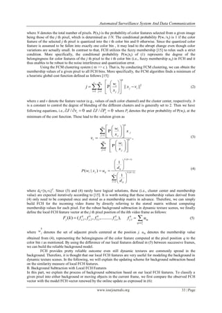 Automated Surveillance System And Data Communication
www.iosrjournals.org 33 | Page
where N denotes the total number of pixels. P(xj) is the probability of color features selected from a given image
being those of the j th pixel, which is determined as 1/N. The conditional probability P(wi /xj) is 1 if the color
feature of the selected j th pixel is quantized into the i th color bin and 0 otherwise. Since the quantized color
feature is assumed to be fallen into exactly one color bin , it may lead to the abrupt change even though color
variations are actually small. In contrast to that, FCH utilizes the fuzzy membership [15] to relax such a strict
condition. More specifically, the conditional probability P(wi|xj) of (1) represents the degree of the
belongingness for color features of the j th pixel to the i th color bin (i.e., fuzzy membership uij) in FCH and it
thus enables to be robust to the noise interference and quantization error.
Using the FCM clustering system ( m >> c ). That is, by conducting FCM clustering, we can obtain the
membership values of a given pixel to all FCH bins. More specifically, the FCM algorithm finds a minimum of
a heuristic global cost function defined as follows [15]:
2
1 1
P || ||
b
c m
i
j i
i j j
w
j x v
x 
  
       
 (2)
where x and v denote the feature vector (e.g., values of each color channel) and the cluster center, respectively. b
is a constant to control the degree of blending of the different clusters and is generally set to 2. Then we have
following equations, i.e., / 0iJ v   and / 0jJ P   where Pj denotes the prior probability of P(wj), at the
minimum of the cost function. These lead to the solution given as
1
1
P
,
P
b
m
i
j
j j
i b
m
i
j j
w
x
x
v
w
x


  
   
   
  
   
   


(3)
1/( 1)
1/( 1)
1
1
( | )
1
b
ij
i j ij b
c
r rj
d
P w x u
d



 
  
  
 
  
 

(4)
where dij=||xj-vi||2
. Since (3) and (4) rarely have logical solutions, these (i.e., cluster center and membership
value) are expected iteratively according to [15]. It is worth noting that these membership values derived from
(4) only need to be computed once and stored as a membership matrix in advance. Therefore, we can simply
build FCH for the incoming video frame by directly referring to the stored matrix without computing
membership values for each pixel. For the robust background subtraction in dynamic texture scenes, we finally
define the local FCH feature vector at the j th pixel position of the kth video frame as follows:
,1 ,2 3,1 ,c( ) ( , , ,.......... ),k k k k
j j j jF k f f f f ,1
k
j
k
j iq
q w
f u

  (5)
where
k
j
w denotes the set of adjacent pixels centered at the position j. uiq denotes the membership value
obtained from (4), representing the belongingness of the color feature computed at the pixel position q to the
color bin i as mentioned. By using the difference of our local features defined in (5) between successive frames,
we can build the reliable background model.
FCH provides pretty reliable outcome even still dynamic textures are commonly spread in the
background. Therefore, it is thought that our local FCH features are very useful for modeling the background in
dynamic texture scenes. In the following, we will explain the updating scheme for background subtraction based
on the similarity measure of local FCH features.
B. Background Subtraction with Local FCH Features
In this part, we explain the process of background subtraction based on our local FCH features. To classify a
given pixel into either background or moving objects in the current frame, we first compare the observed FCH
vector with the model FCH vector renewed by the online update as expressed in (6):
 