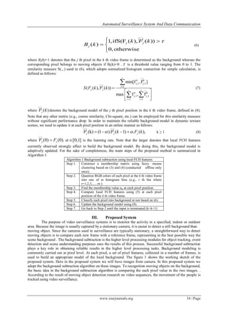 Automated Surveillance System And Data Communication
www.iosrjournals.org 34 | Page
1,ifS(F ( ), ( ))
( )
0,otherwise
j j
j
k F k
B k
 
 

(6)
where Bj(k)=1 denotes that the j th pixel in the k th video frame is determined as the background whereas the
corresponding pixel belongs to moving objects if Bj(k)=0 .  is a threshold value ranging from 0 to 1. The
similarity measure S(.,.) used in (6), which adopts normalized histogram connection for simple calculation, is
defined as follows:



,1 ,1
1
,1 ,1
1 1
min[f ,f ]
( ( ), ( ))
max f , f
c
k k
j j
i
j j c c
k k
j j
i i
S F k F k 
 

 
 
 

 
(7)
where  ( )jF k denotes the background model of the j th pixel position in the k th video frame, defined in (8).
Note that any other metric (e.g., cosine similarity, Chi-square, etc.) can be employed for this similarity measure
without significant performance drop. In order to maintain the reliable background model in dynamic texture
scenes, we need to update it at each pixel position in an online manner as follows:
 ). (( 1) . ( )k) (1 ,j j jF kF F k    k ≥ 1 (8)
where  (0) (0).j jF F [0,1]  is the learning rate. Note that the larger denotes that local FCH features
currently observed strongly affect to build the background model. By doing this, the background model is
adaptively updated. For the sake of completeness, the main steps of the proposed method is summarized in
Algorithm 1.
Algorithm 1 Background subtraction using local FCH features
Step 1. Construct a membership matrix using fuzzy -means
clustering based on (3) and (4) (conducted offline only
once).
Step 2. Quantize RGB colors of each pixel at the k th video frame
into one of m histogram bins (e.g., r th bin where
r=1,2,3,......m ).
Step 3. Find the membership value uir at each pixel position
Step 4. Compute local FCH features using (5) at each pixel
position of the k th video frame.
Step 5. Classify each pixel into background or not based on (6)
Step 6. Update the background model using (8).
Step 7. Go back to Step 2 until the input is terminated (k=k+1)
III. Proposed System
The purpose of video surveillance systems is to monitor the activity in a specified, indoor or outdoor
area. Because the image is usually captured by a stationary camera, it is easier to detect a still background than
moving object. Since the cameras used in surveillance are typically stationary, a straightforward way to detect
moving objects is to compare each new frame with a reference frame, representing in the best possible way the
scene background . The background subtraction is the higher level processing modules for object tracking, event
detection and scene understanding purposes uses the results of this process. Successful background subtraction
plays a key role in obtaining reliable results in the higher level processing tasks. Background modeling is
commonly carried out at pixel level. At each pixel, a set of pixel features, collected in a number of frames, is
used to build an appropriate model of the local background. The figure 1 shows the working sketch of the
proposed system. Here in the proposed system we will have images from camera. In this proposed system we
adopt the background subtraction algorithm on these images. To recognition moving objects on the background,
the basic idea in the background subtraction algorithm is comparing the each pixel value in the two images. .
According to the result of moving object detection research on video sequences, the movement of the people is
tracked using video surveillance.
 