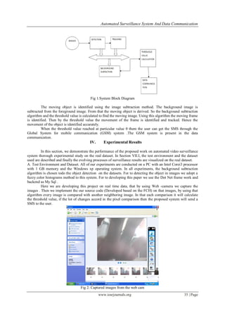 Automated Surveillance System And Data Communication
www.iosrjournals.org 35 | Page
Fig 1.System Block Diagram
The moving object is identified using the image subtraction method. The background image is
subtracted from the foreground image. From that the moving object is derived. So the background subtraction
algorithm and the threshold value is calculated to find the moving image. Using this algorithm the moving frame
is identified. Then by the threshold value the movement of the frame is identified and tracked. Hence the
movement of the object is identified accurately.
When the threshold value reached at particular value θ them the user can get the SMS through the
Global System for mobile communication (GSM) system .The GSM system is present in the data
communication.
IV. Experimental Results
In this section, we demonstrate the performance of the proposed work on automated video surveillance
system thorough experimental study on the real dataset. In Section VII.I, the test environment and the dataset
used are described and finally the evolving processes of surveillance results are visualized on the real dataset.
A. Test Environment and Dataset. All of our experiments are conducted on a PC with an Intel Corei3 processor
with 1 GB memory and the Windows xp operating system. In all experiments, the background subtraction
algorithm is chosen todo the object detection on the datasets. For to detecting the object in images we adopt a
fuzzy color histograms method to this system. For to developing this paper we use the Dot Net frame work and
backend as My Sql .
Here we are developing this project on real time data, that by using Web -camera we capture the
images . Then we implement the our source code (Developed based on the FCH) on that images, by using that
algorithm every image is compared with another neighboring image. In that each comparison it will calculate
the threshold value, if the lot of changes accord in the pixel comparison then the proposed system will send a
SMS to the user.
Fig 2: Captured images from the web cam
 