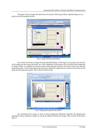 Automated Surveillance System And Data Communication
www.iosrjournals.org 36 | Page
The figure 2 shows images that taken from web camera. With using of these captured images we are
going execute the proposed system.
Fig 3: image retrieving information
Fig 3 shows retrieving of images from the specified location, in this stage we are going to give the size
of the image and color space and frame rate. After completion of this process the next process that comparison
of images. When we complete the previous process then proposed structure will movies to the next step that
image processing . In this image processing system the images the images that are stored in the location can be
taken into the processing system. That is shown in below Fig 4.
Fig 4: Image processing into the system
By considering these images as input we done background subtraction algorithm. By applying this
algorithm on those continuous images we can get the different between the images. That is shown in the below
figure 5.
 