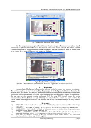 Automated Surveillance System And Data Communication
www.iosrjournals.org 37 | Page
Fig 5: background subtraction of the images
By that comparison we can get different between these two images .when comparison is done at each
comparison we get some threshold value, if that threshold value is less we can conclude that there is not a lot
changes in the system. If the threshold value is more then we say that there is chance of object or intruder enter
in the system. So by using GSM system user can get the SMS alert.
Fig 6 :Threshold Value calculation
With that SMS alert we can get information about what happened in the particular location.
V. Conclusion
A technology of background subtraction for real time monitoring system was proposed in this paper.
The obvious keystone of my work is studying the principle of the background subtraction, discussing the
problem of the background, and exploring the base resolve method of the problem. Experiment shows that the
method has good performance and efficiency. When the background subtraction level reach at threshold v alert
the user can get alert message sending multimedia SMS by using GSM (global system for mobile
communication) Modem. So then it is very efficiently find out unauthorized person. The future work for this
system is when the user get information or alert message then the user can check that images by using some url
system.
References
[1]. CUCCHIARA, R.: “Multimedia Surveillance systems”, Proc. ACM Workshop on Video Surveillance and Sensor Networks, pp.
3–10, 2005.
[2]. ELGAMMAL, A. – HARWOOD, D. – DAVIS, L. A.: “Non-Parametric Model for Background Subtraction”, ICCV'99, 1999
[3]. HORPRASERT, T. – HARWOOD, D. – DAVIS, L. A.: “A Statistical Approach for Real-Time Robust Background Subtraction
and Shadow Detection”, ICCV'99 Frame Rate Workshop, 1999.
[4]. ARAKI, A. – MATSUOKA, T. – YOKOYA, N. – TAKEMURA, H.: “Real-Time Tracking of Multiple Moving Object Contours
in a Moving Camera Image Sequence”, IEICE Trans. Inf. &Syst., vol. E83-D, no. 7, pp. 1583–1591, July 2001.
[5]. HARITAOGLU, H.: “Hartwood and Devis, W4: Real Time Surveillance of People and their Activities”, IEEE Trans. Pattern
Anal. Machine Intell., vol. 22, no. 8, pp. 809–830, Aug. 2000.
 
