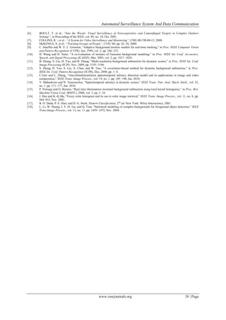 Automated Surveillance System And Data Communication
www.iosrjournals.org 38 | Page
[6]. BOULT, T. et al.: “Into the Woods: Visual Surveillance of Noncooperative and Camouflaged Targets in Complex Outdoor
Settings”, in Procceding of the IEEE, vol. 89, no. 10, Oct. 2001.
[7]. COLLINS, R. - et al.: “A System for Video Surveillance and Monitoring”, CMU-RI-TR-00-12, 2000.
[8]. McKENNA, S. et al.: “Tracking Groups of People”, CVIU 80, pp. 42–56, 2000.
[9]. C. Stauffer and W. E. L. Grimson, “Adaptive background mixture models for real-time tracking,” in Proc. IEEE Computer Vision
and Pattern Recognition (CVPR), Jun. 1999, vol. 2, pp. 246–252.
[10]. H. Wang and D. Suter, “A re-evaluation of mixture of Gaussian background modeling,” in Proc. IEEE Int. Conf. Accoustics,
Speech, and Signal Processing (ICASSP), Mar. 2005, vol. 2, pp. 1017–1020.
[11]. B. Zhong, S. Liu, H. Yao, and B. Zhang, “Multi-resolution background subtraction for dynamic scenes,” in Proc. IEEE Int. Conf.
Image Processing (ICIP), Nov. 2009, pp. 3193–3196.
[12]. S. Zhang, H. Yao, S. Liu, X. Chen, and W. Gao, “A covariance-based method for dynamic background subtraction,” in Proc.
IEEE Int. Conf. Pattern Recognition (ICPR), Dec. 2008, pp. 1–4.
[13]. C.Guo and L. Zhang, “Anovelmultiresolution spatiotemporal saliency detection model and its applications in image and video
compression,” IEEE Trans. Image Process., vol. 19, no. 1, pp. 185–198, Jan. 2010.
[14]. V. Mahadevan and N. Vasconcelos, “Spatiotemporal saliency in dynamic scenes,” IEEE Trans. Patt. Anal. Mach. Intell., vol. 32,
no. 1, pp. 171–177, Jan. 2010.
[15]. P. Noriega and O. Bernier, “Real time illumination invariant background subtraction using local kernel histograms,” in Proc. Brit.
Machine Vision Conf. (BMVC), 2006, vol. 3, pp. 1–10.
[16]. J. Han and K.-K.Ma, “Fuzzy color histogram and its use in color image retrieval,” IEEE Trans. Image Process., vol. 11, no. 8, pp.
944–952, Nov. 2002.
[17]. R. O. Duda, P. E. Hart, and D. G. Stork, Pattern Classification, 2nd
ed. New York: Wiley-Interscience, 2001.
[18]. L. Li, W. Huang, I. Y.-H. Gu, and Q. Tian, “Statistical modeling of complex backgrounds for foreground object detection,” IEEE
Trans.Image Process., vol. 13, no. 11, pp. 1459–1472, Nov. 2004.
 
