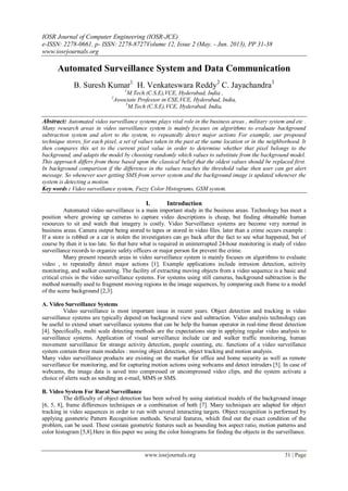 IOSR Journal of Computer Engineering (IOSR-JCE)
e-ISSN: 2278-0661, p- ISSN: 2278-8727Volume 12, Issue 2 (May. - Jun. 2013), PP 31-38
www.iosrjournals.org
www.iosrjournals.org 31 | Page
Automated Surveillance System and Data Communication
B. Suresh Kumar1
H. Venkateswara Reddy2
C. Jayachandra3
1
M.Tech (C.S.E),VCE, Hyderabad, India ,
2
Associate Professor in CSE,VCE, Hyderabad, India,
3
M.Tech (C.S.E),VCE, Hyderabad, India,
Abstract: Automated video surveillance systems plays vital role in the business areas , military system and etc .
Many research areas in video surveillance system is mainly focuses on algorithms to evaluate background
subtraction system and alert to the system, to repeatedly detect major actions For example, our proposed
technique stores, for each pixel, a set of values taken in the past at the same location or in the neighborhood. It
then compares this set to the current pixel value in order to determine whether that pixel belongs to the
background, and adapts the model by choosing randomly which values to substitute from the background model.
This approach differs from those based upon the classical belief that the oldest values should be replaced first.
In background comparison if the difference in the values reaches the threshold value then user can get alert
message. So whenever user getting SMS from server system and the background image is updated whenever the
system is detecting a motion.
Key words : Video surveillance system, Fuzzy Color Histograms, GSM system.
I. Introduction
Automated video surveillance is a main important study in the business areas. Technology has meet a
position where growing up cameras to capture video descriptions is cheap, but finding obtainable human
resources to sit and watch that imagery is costly. Video Surveillance systems are become very normal in
business areas. Camera output being stored to tapes or stored in video files. later than a crime occurs example :
If a store is robbed or a car is stolen the investigators can go back after the fact to see what happened, but of
course by then it is too late. So that here what is required in uninterrupted 24-hour monitoring is study of video
surveillance records to organize safety officers or major person for prevent the crime.
Many present research areas in video surveillance system is mainly focuses on algorithms to evaluate
video , to repeatedly detect major actions [1]. Example applications include intrusion detection, activity
monitoring, and walker counting. The facility of extracting moving objects from a video sequence is a basic and
critical crisis in the video surveillance systems. For systems using still cameras, background subtraction is the
method normally used to fragment moving regions in the image sequences, by comparing each frame to a model
of the scene background [2,3].
A. Video Surveillance Systems
Video surveillance is most important issue in recent years. Object detection and tracking in video
surveillance systems are typically depend on background view and subtraction. Video analysis technology can
be useful to extend smart surveillance systems that can be help the human operator in real-time threat detection
[4]. Specifically, multi scale detecting methods are the expectations step in applying regular video analysis to
surveillance systems. Application of visual surveillance include car and walker traffic monitoring, human
movement surveillance for strange activity detection, people counting, etc. functions of a video surveillance
system contain three main modules : moving object detection, object tracking and motion analysis.
Many video surveillance products are existing on the market for office and home security as well as remote
surveillance for monitoring, and for capturing motion actions using webcams and detect intruders [5]. In case of
webcams, the image data is saved into compressed or uncompressed video clips, and the system activate a
choice of alerts such as sending an e-mail, MMS or SMS.
B. Video System For Rural Surveillance
The difficulty of object detection has been solved by using statistical models of the background image
[6, 5, 8], frame differences techniques or a combination of both [7]. Many techniques are adapted for object
tracking in video sequences in order to run with several interacting targets. Object recognition is performed by
applying geometric Pattern Recognition methods. Several features, which find out the exact condition of the
problem, can be used. These contain geometric features such as bounding box aspect ratio, motion patterns and
color histogram [5,8].Here in this paper we using the color histograms for finding the objects in the surveillance.
 
