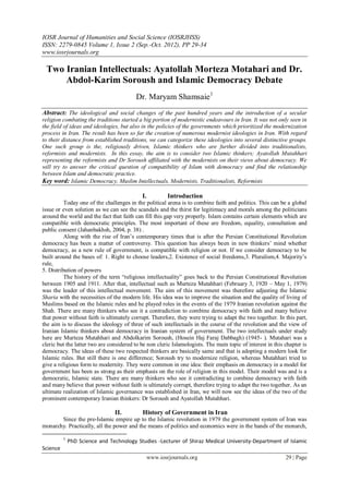 IOSR Journal of Humanities and Social Science (IOSRJHSS)
ISSN: 2279-0845 Volume 1, Issue 2 (Sep.-Oct. 2012), PP 29-34
www.iosrjournals.org

 Two Iranian Intellectuals: Ayatollah Morteza Motahari and Dr.
     Abdol-Karim Soroush and Islamic Democracy Debate
                                         Dr. Maryam Shamsaie1
Abstract: The ideological and social changes of the past hundred years and the introduction of a secular
religion combating the traditions started a big portion of modernistic endeavours in Iran. It was not only seen in
the field of ideas and ideologies, but also in the policies of the governments which prioritized the modernization
process in Iran. The result has been so far the creation of numerous modernist ideologies in Iran. With regard
to their distance from established traditions, we can categorize these ideologies into several distinctive groups.
One such group is the, religiously driven, Islamic thinkers who are further divided into traditionalists,
reformists and modernists. In this essay, the aim is to consider two Islamic thinkers; Ayatollah Mutahhari
representing the reformists and Dr Soroush affiliated with the modernists on their views about democracy. We
will try to answer the critical question of compatibility of Islam with democracy and find the relationship
between Islam and democratic practice.
Key word: Islamic Democracy, Muslim Intellectuals, Modernists, Traditionalists, Reformists

                                            I.         Introduction
          Today one of the challenges in the political arena is to combine faith and politics. This can be a global
issue or even solution as we can see the scandals and the thirst for legitimacy and morals among the politicians
around the world and the fact that faith can fill this gap very properly. Islam contains certain elements which are
compatible with democratic principles. The most important of these are freedom, equality, consultation and
public consent (Jahanbakhsh, 2004, p. 38) .
          Along with the rise of Iran‟s contemporary times that is after the Persian Constitutional Revolution
democracy has been a matter of controversy. This question has always been in new thinkers‟ mind whether
democracy, as a new rule of government, is compatible with religion or not. If we consider democracy to be
built around the bases of: 1. Right to choose leaders,2. Existence of social freedoms,3. Pluralism,4. Majority‟s
rule,
5. Distribution of powers
          The history of the term “religious intellectuality” goes back to the Persian Constitutional Revolution
between 1905 and 1911. After that, intellectual such as Murteza Mutahhari (February 3, 1920 – May 1, 1979)
was the leader of this intellectual movement. The aim of this movement was therefore adjusting the Islamic
Sharia with the necessities of the modern life. His idea was to improve the situation and the quality of living of
Muslims based on the Islamic rules and he played roles in the events of the 1979 Iranian revolution against the
Shah. There are many thinkers who see it a contradiction to combine democracy with faith and many believe
that power without faith is ultimately corrupt. Therefore, they were trying to adapt the two together. In this part,
the aim is to discuss the ideology of three of such intellectuals in the course of the revolution and the view of
Iranian Islamic thinkers about democracy in Iranian system of government. The two intellectuals under study
here are Murteza Mutahhari and Abdolkarim Soroush, (Hosein Haj Faraj Dabbagh) (1945- ). Mutahari was a
cleric but the latter two are considered to be non cleric Islamologists. The main topic of interest in this chapter is
democracy. The ideas of these two respected thinkers are basically same and that is adopting a modern look for
Islamic rules. But still there is one difference; Soroush try to modernize religion, whereas Mutahhari tried to
give a religious form to modernity. They were common in one idea: their emphasis on democracy in a model for
government has been as strong as their emphasis on the role of religion in this model. Their model was and is a
democratic, Islamic state. There are many thinkers who see it contradicting to combine democracy with faith
and many believe that power without faith is ultimately corrupt, therefore trying to adapt the two together. As an
ultimate realization of Islamic governance was established in Iran, we will now see the ideas of the two of the
prominent contemporary Iranian thinkers: Dr Soroush and Ayatollah Mutahhari.

                                II.         History of Government in Iran
       Since the pre-Islamic empire up to the Islamic revolution in 1979 the government system of Iran was
monarchy. Practically, all the power and the means of politics and economics were in the hands of the monarch,

          1
              PhD Science and Technology Studies -Lecturer of Shiraz Medical University-Department of Islamic
Science
                                              www.iosrjournals.org                                          29 | Page
 