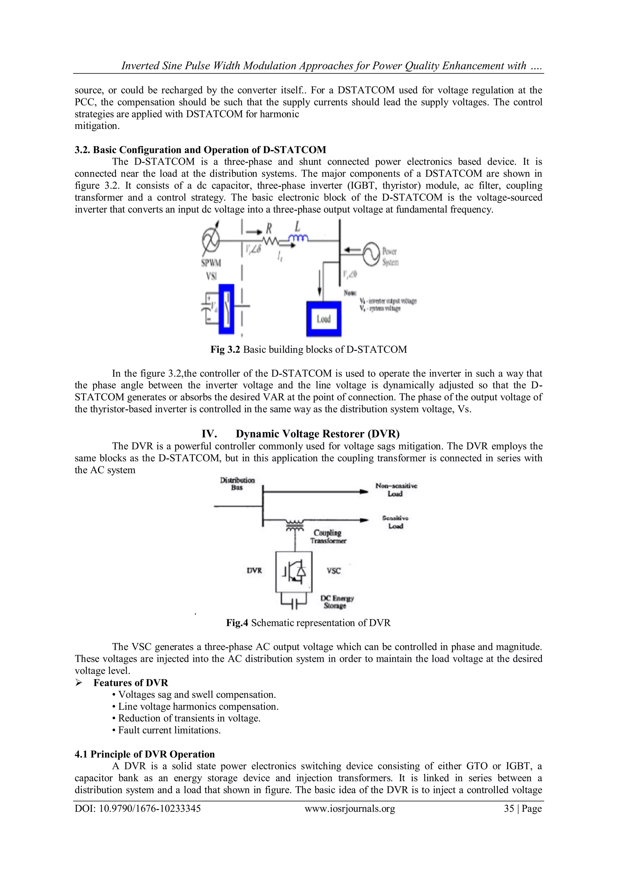 Inverted Sine Pulse Width Modulation Approaches for Power Quality Enhancement with ….
DOI: 10.9790/1676-10233345 www.iosrjournals.org 35 | Page
source, or could be recharged by the converter itself.. For a DSTATCOM used for voltage regulation at the
PCC, the compensation should be such that the supply currents should lead the supply voltages. The control
strategies are applied with DSTATCOM for harmonic
mitigation.
3.2. Basic Configuration and Operation of D-STATCOM
The D-STATCOM is a three-phase and shunt connected power electronics based device. It is
connected near the load at the distribution systems. The major components of a DSTATCOM are shown in
figure 3.2. It consists of a dc capacitor, three-phase inverter (IGBT, thyristor) module, ac filter, coupling
transformer and a control strategy. The basic electronic block of the D-STATCOM is the voltage-sourced
inverter that converts an input dc voltage into a three-phase output voltage at fundamental frequency.
Fig 3.2 Basic building blocks of D-STATCOM
In the figure 3.2,the controller of the D-STATCOM is used to operate the inverter in such a way that
the phase angle between the inverter voltage and the line voltage is dynamically adjusted so that the D-
STATCOM generates or absorbs the desired VAR at the point of connection. The phase of the output voltage of
the thyristor-based inverter is controlled in the same way as the distribution system voltage, Vs.
IV. Dynamic Voltage Restorer (DVR)
The DVR is a powerful controller commonly used for voltage sags mitigation. The DVR employs the
same blocks as the D-STATCOM, but in this application the coupling transformer is connected in series with
the AC system
.
Fig.4 Schematic representation of DVR
The VSC generates a three-phase AC output voltage which can be controlled in phase and magnitude.
These voltages are injected into the AC distribution system in order to maintain the load voltage at the desired
voltage level.
 Features of DVR
• Voltages sag and swell compensation.
• Line voltage harmonics compensation.
• Reduction of transients in voltage.
• Fault current limitations.
4.1 Principle of DVR Operation
A DVR is a solid state power electronics switching device consisting of either GTO or IGBT, a
capacitor bank as an energy storage device and injection transformers. It is linked in series between a
distribution system and a load that shown in figure. The basic idea of the DVR is to inject a controlled voltage
 