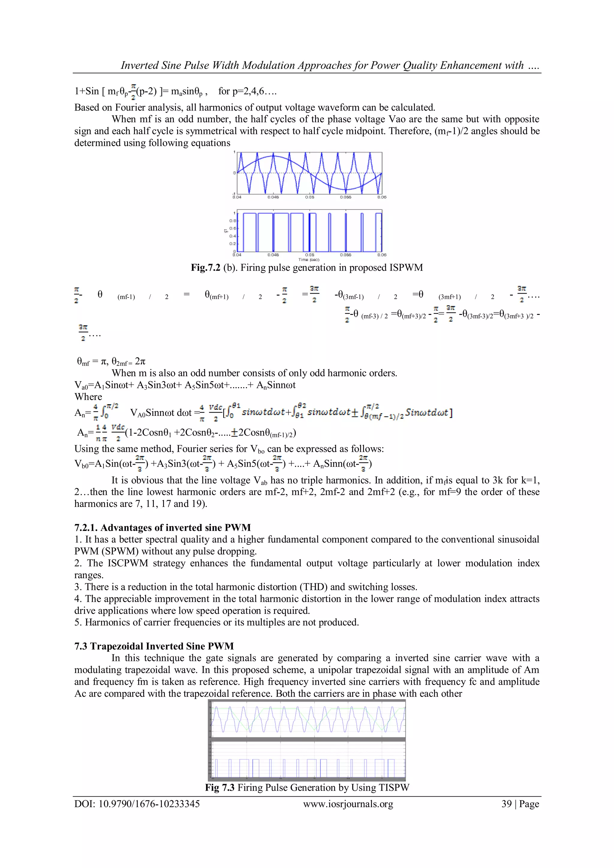 Inverted Sine Pulse Width Modulation Approaches for Power Quality Enhancement with ….
DOI: 10.9790/1676-10233345 www.iosrjournals.org 39 | Page
1+Sin [ mf θp- (p-2) ]= masinθp , for p=2,4,6….
Based on Fourier analysis, all harmonics of output voltage waveform can be calculated.
When mf is an odd number, the half cycles of the phase voltage Vao are the same but with opposite
sign and each half cycle is symmetrical with respect to half cycle midpoint. Therefore, (mf-1)/2 angles should be
determined using following equations
Fig.7.2 (b). Firing pulse generation in proposed ISPWM
- θ (mf-1) / 2 = θ(mf+1) / 2 - = -θ(3mf-1) / 2 =θ (3mf+1) / 2 - ….
-θ (mf-3) / 2 =θ(mf+3)/2 - = -θ(3mf-3)/2=θ(3mf+3 )/2 -
….
θmf = π, θ2mf = 2π
When m is also an odd number consists of only odd harmonic orders.
Va0=A1Sinωt+ A3Sin3ωt+ A5Sin5ωt+.......+ AnSinnωt
Where
An= VA0Sinnωt dωt = [ +
An= (1-2Cosnθ1 +2Cosnθ2-..... 2Cosnθ(mf-1)/2)
Using the same method, Fourier series for Vbo can be expressed as follows:
Vb0=A1Sin(ωt- ) +A3Sin3(ωt- ) + A5Sin5(ωt- ) +....+ AnSinn(ωt- )
It is obvious that the line voltage Vab has no triple harmonics. In addition, if mfis equal to 3k for k=1,
2…then the line lowest harmonic orders are mf-2, mf+2, 2mf-2 and 2mf+2 (e.g., for mf=9 the order of these
harmonics are 7, 11, 17 and 19).
7.2.1. Advantages of inverted sine PWM
1. It has a better spectral quality and a higher fundamental component compared to the conventional sinusoidal
PWM (SPWM) without any pulse dropping.
2. The ISCPWM strategy enhances the fundamental output voltage particularly at lower modulation index
ranges.
3. There is a reduction in the total harmonic distortion (THD) and switching losses.
4. The appreciable improvement in the total harmonic distortion in the lower range of modulation index attracts
drive applications where low speed operation is required.
5. Harmonics of carrier frequencies or its multiples are not produced.
7.3 Trapezoidal Inverted Sine PWM
In this technique the gate signals are generated by comparing a inverted sine carrier wave with a
modulating trapezoidal wave. In this proposed scheme, a unipolar trapezoidal signal with an amplitude of Am
and frequency fm is taken as reference. High frequency inverted sine carriers with frequency fc and amplitude
Ac are compared with the trapezoidal reference. Both the carriers are in phase with each other
Fig 7.3 Firing Pulse Generation by Using TISPW
 