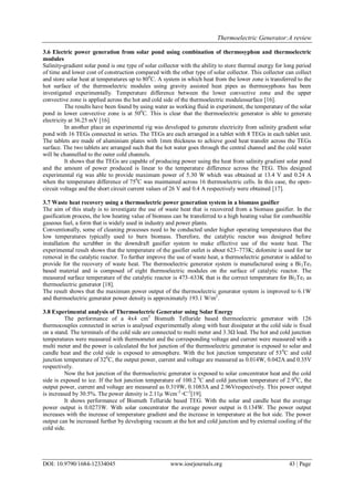 Thermoelectric Generator:A review
DOI: 10.9790/1684-12334045 www.iosrjournals.org 43 | Page
3.6 Electric power generation from solar pond using combination of thermosyphon and thermoelectric
modules
Salinity-gradient solar pond is one type of solar collector with the ability to store thermal energy for long period
of time and lower cost of construction compared with the other type of solar collector. This collector can collect
and store solar heat at temperatures up to 800
C. A system in which heat from the lower zone is transferred to the
hot surface of the thermoelectric modules using gravity assisted heat pipes as thermosyphons has been
investigated experimentally. Temperature difference between the lower convective zone and the upper
convective zone is applied across the hot and cold side of the thermoelectric modulessurface [16].
The results have been found by using water as working fluid in experiment, the temperature of the solar
pond in lower convective zone is at 500
C. This is clear that the thermoelectric generator is able to generate
electricity at 36.25 mV [16].
In another place an experimental rig was developed to generate electricity from salinity gradient solar
pond with 16 TEGs connected in series. The TEGs are each arranged in a tablet with 8 TEGs in each tablet unit.
The tablets are made of aluminium plates with 1mm thickness to achieve good heat transfer across the TEGs
surface. The two tablets are arranged such that the hot water goes through the central channel and the cold water
will be channelled to the outer cold channels.
It shows that the TEGs are capable of producing power using the heat from salinity gradient solar pond
and the amount of power produced is linear to the temperature difference across the TEG. This designed
experimental rig was able to provide maximum power of 5.30 W which was obtained at 13.4 V and 0.24 A
when the temperature difference of 750
C was maintained across 16 thermoelectric cells. In this case, the open-
circuit voltage and the short circuit current values of 26 V and 0.4 A respectively were obtained [17].
3.7 Waste heat recovery using a thermoelectric power generation system in a biomass gasifier
The aim of this study is to investigate the use of waste heat that is recovered from a biomass gasifier. In the
gasification process, the low heating value of biomass can be transferred to a high heating value for combustible
gaseous fuel, a form that is widely used in industry and power plants.
Conventionally, some of cleaning processes need to be conducted under higher operating temperatures that the
low temperatures typically used to burn biomass. Therefore, the catalytic reactor was designed before
installation the scrubber in the downdraft gasifier system to make effective use of the waste heat. The
experimental result shows that the temperature of the gasifier outlet is about 623–773K; dolomite is used for tar
removal in the catalytic reactor. To further improve the use of waste heat, a thermoelectric generator is added to
provide for the recovery of waste heat. The thermoelectric generator system is manufactured using a Bi2Te3
based material and is composed of eight thermoelectric modules on the surface of catalytic reactor. The
measured surface temperature of the catalytic reactor is 473–633K that is the correct temperature for Bi2Te3 as
thermoelectric generator [18].
The result shows that the maximum power output of the thermoelectric generator system is improved to 6.1W
and thermoelectric generator power density is approximately 193.1 W/m2
.
3.8 Experimental analysis of Thermoelectric Generator using Solar Energy
The performance of a 4x4 cm2
Bismuth Telluride based thermoelectric generator with 126
thermocouples connected in series is analysed experimentally along with heat dissipater at the cold side is fixed
on a stand. The terminals of the cold side are connected to multi meter and 3.3Ω load. The hot and cold junction
temperatures were measured with thermometer and the corresponding voltage and current were measured with a
multi meter and the power is calculated the hot junction of the thermoelectric generator is exposed to solar and
candle heat and the cold side is exposed to atmosphere. With the hot junction temperature of 530
C and cold
junction temperature of 320
C, the output power, current and voltage are measured as 0.014W, 0.042A and 0.35V
respectively.
Now the hot junction of the thermoelectric generator is exposed to solar concentrator heat and the cold
side is exposed to ice. If the hot junction temperature of 100.2 0
C and cold junction temperature of 2.90
C, the
output power, current and voltage are measured as 0.319W, 0.1083A and 2.96Vrespectively. This power output
is increased by 30.5%. The power density is 2.11μ Wcm-2
◦C-2
[19].
It shows performance of Bismuth Telluride based TEG. With the solar and candle heat the average
power output is 0.0273W. With solar concentrator the average power output is 0.134W. The power output
increases with the increase of temperature gradient and the increase in temperature at the hot side. The power
output can be increased further by developing vacuum at the hot and cold junction and by external cooling of the
cold side.
 