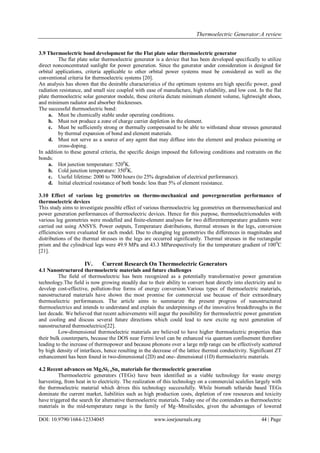 Thermoelectric Generator:A review
DOI: 10.9790/1684-12334045 www.iosrjournals.org 44 | Page
3.9 Thermoelectric bond development for the Flat plate solar thermoelectric generator
The flat plate solar thermoelectric generator is a device that has been developed specifically to utilize
direct nonconcentrated sunlight for power generation. Since the generator under consideration is designed for
orbital applications, criteria applicable to other orbital power systems must be considered as well as the
conventional criteria for thermoelectric systems [20].
An analysis has shown that the desirable characteristics of the optimum systems are high specific power, good
radiation resistance, and small size coupled with ease of manufacture, high reliability, and low cost. In the flat
plate thermoelectric solar generator module, these criteria dictate minimum element volume, lightweight shoes,
and minimum radiator and absorber thicknesses.
The successful thermoelectric bond:
a. Must be chemically stable under operating conditions.
b. Must not produce a zone of charge carrier depletion in the element.
c. Must be sufficiently strong or thermally compensated to be able to withstand shear stresses generated
by thermal expansion of bond and element materials.
d. Must not serve as a source of any agent that may diffuse into the element and produce poisoning or
cross-doping.
In addition to these general criteria, the specific design imposed the following conditions and restraints on the
bonds:
a. Hot junction temperature: 5200
K.
b. Cold junction temperature: 3500
K.
c. Useful lifetime: 2000 to 7000 hours (to 25% degradation of electrical performance).
d. Initial electrical resistance of both bonds: less than 5% of element resistance.
3.10 Effect of various leg geometries on thermo-mechanical and powergeneration performance of
thermoelectric devices
This study aims to investigate possible effect of various thermoelectric leg geometries on thermomechanical and
power generation performances of thermoelectric devices. Hence for this purpose, thermoelectricmodules with
various leg geometries were modelled and finite-element analyses for two differenttemperature gradients were
carried out using ANSYS. Power outputs, Temperature distributions, thermal stresses in the legs, conversion
efficiencies were evaluated for each model. Due to changing leg geometries the differences in magnitudes and
distributions of the thermal stresses in the legs are occurred significantly. Thermal stresses in the rectangular
prism and the cylindrical legs were 49.9 MPa and 43.3 MParespectively for the temperature gradient of 1000
C
[21].
IV. Current Research On Thermoelectric Generators
4.1 Nanostructured thermoelectric materials and future challenges
The field of thermoelectric has been recognized as a potentially transformative power generation
technology.The field is now growing steadily due to their ability to convert heat directly into electricity and to
develop cost-effective, pollution-free forms of energy conversion.Various types of thermoelectric materials,
nanostructured materials have shown the most promise for commercial use because of their extraordinary
thermoelectric performances. The article aims to summarize the present progress of nanostructured
thermoelectrics and intends to understand and explain the underpinnings of the innovative breakthroughs in the
last decade. We believed that recent achievements will augur the possibility for thermoelectric power generation
and cooling and discuss several future directions which could lead to new excite ng next generation of
nanostructured thermoelectrics[22].
Low-dimensional thermoelectric materials are believed to have higher thermoelectric properties than
their bulk counterparts, because the DOS near Fermi level can be enhanced via quantum confinement therefore
leading to the increase of thermopower and because phonons over a large mfp range can be effectively scattered
by high density of interfaces, hence resulting in the decrease of the lattice thermal conductivity. Significant ZT
enhancement has been found in two-dimensional (2D) and one- dimensional (1D) thermoelectric materials.
4.2 Recent advances on Mg2Si1-xSnx materials for thermoelectric generation
Thermoelectric generators (TEGs) have been identified as a viable technology for waste energy
harvesting, from heat in to electricity. The realization of this technology on a commercial scalelies largely with
the thermoelectric material which drives this technology successfully. While bismuth telluride based TEGs
dominate the current market, liabilities such as high production costs, depletion of raw resources and toxicity
have triggered the search for alternative thermoelectric materials. Today one of the contenders as thermoelectric
materials in the mid-temperature range is the family of Mg–Mnsilicides, given the advantages of lowered
 