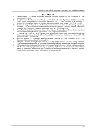 A Survey of Various Scheduling Algorithms in Cloud Environment

                                             REFERENCES
1.   Mrs.S.Selvarani1; Dr.G.Sudha Sadhasivam, improved cost-based algorithm for task scheduling in Cloud
     computing ,IEEE 2010.
2.   Saeed Parsa and Reza Entezari-Maleki,” RASA: A New Task Scheduling Algorithm in Grid Environment” in
     World Applied Sciences Journal 7 (Special Issue of Computer & IT): 152-160, 2009.Berry M. W., Dumais S. T.,
     O’Brien G. W. Using linear algebra for intelligent information retrieval, SIAM Review, 1995, 37, pp. 573-595.
3.   K. Liu; Y. Yang; J. Chen, X. Liu; D. Yuan; H. Jin, A Compromised-Time- Cost Scheduling Algorithm in
     SwinDeW-C for Instance-intensive Cost-Constrained Workflows on Cloud Computing Platform, International
     Journal of High Performance Computing Applications, vol.24 no.4 445-456,May,2010.
4.   Suraj Pandey1; LinlinWu1; Siddeswara Mayura Guru; Rajkumar Buyya, A Particle Swarm Optimization-based
     Heuristic for Scheduling Workflow Applications in Cloud Computing Environments.
5.   Y. Yang, K. Liu, J. Chen, X. Liu, D. Yuan and H. Jin, An Algorithm in SwinDeW-C for Scheduling Transaction-
     Intensive Cost-Constrained Cloud Workflows, Proc. of 4th IEEE International Conference on e-Science, 374-375,
     Indianapolis, USA, December 2008.
6.   Cui Lin, Shiyong Lu,” Scheduling ScientificWorkflows Elastically for Cloud Computing” in IEEE 4th
     International Conference on Cloud Computing, 2011.
7.   Meng Xu, Lizhen Cui, Haiyang Wang, Yanbing Bi, “A Multiple QoS Constrained Scheduling Strategy of Multiple
     Workflows for Cloud Computing”, in 2009 IEEE International Symposium on Parallel and Distributed Processing.
8.   Nithiapidary Muthuvelu, Junyang Liu, Nay Lin Soe, Srikumar Venugopal, Anthony Sulistio and Rajkumar Buyya.
     “A Dynamic Job Grouping-Based Scheduling for Deploying Applications with Fine-Grained Tasks on Global
     Grids”,in Australasian Workshop on Grid Computing and e-Research (AusGrid2005), Newcastle, Australia.
     Conferences in Research and Practice in Information Technology, Vol. 44.




                                                                                                               39
 