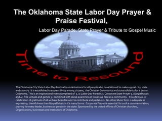 The Oklahoma City State Labor Day Festival is a celebrations for all people who have labored to make a great city, state
and country. It is established to express Unity among citizens, theChristian Community and state solidarity for a better
Oklahoma.This is an inspirational event comprised of 1.) a Labor Day Parade 2.) Corporate State Prayer 3.) Gospel Music
and 4.) free victuals and games 5.) combined with social awareness of issues we face as a community. It is a festival in
celebration of gratitude of all we have been blessed to contribute and partake in. No other Music form is adequate in
expressing thankfulness than Gospel Music in it’s many forms. Corporate Prayer is essential for such a commemoration,
praying for every leader, business or person in the state. Sponsored by the united efforts of Christian churches ,
Organizations, businesses and institutions of Oklahoma.
The Oklahoma State Labor Day Prayer &
Praise Festival,
Labor Day Parade, State Prayer & Tribute to Gospel Music
 