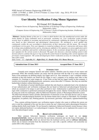 IOSR Journal of Computer Engineering (IOSR-JCE)
e-ISSN: 2278-0661, p- ISSN: 2278-8727Volume 12, Issue 4 (Jul. - Aug. 2013), PP 33-36
www.iosrjournals.org
www.iosrjournals.org 33 | Page
User Identity Verification Using Mouse Signature
B J Gorad, D.V Kodavade
1
(Computer Science & Engineering, Sharad Institute of Technology College of Engineering, Ichalkaranji,
Maharashtra, India)
(Computer Science & Engineering, D.K.T.E Society’s Textile & Engineering Institute, Ichalkaranji,
Maharashtra, India)
Abstract : Stealing Identity of the user is a crime in which hackers does the unauthorized activity under the
stolen identity by using credentials such as passwords, usernames etc. User verification system provides
security layer in addition to username and password by continuously validating the identity of the logged-on
user based on their behavioral and physiological characteristics. We introduced a novel method that
continuously verifies the user according to characteristics of their interaction with the mouse. The research
contribution is in two parts. First, user signature is created according to the user’s interaction with mouse while
he is doing some predefined activity such as, drawing any alphabet or his signature on canvas application and it
gets stored in a database and used for verification purpose. In the second part design hierarchy, to generate a
user signature for the current session is discussed. The paper also discusses a decision making system to take
decision about to continue the log in or log out from the system based on matching of his current signature and
previously created signature. The system developed gives better verification accuracy by reducing the response
time of the system.
Index Terms— LC – Left click, RC – Right Click, DC- Double Click, MM- Mouse Move etc
I. INTRODUCTION
Currently most computer Systems and online websites, identifies users by means of user names and
passwords/ PINS. But normally hackers can easily steal the password with the help of so many techniques.
Some of the techniques are phishing attacks, key logger and so on. Also sometimes a user‟s computer remains
unlocked at that time hackers can install the key logger in user‟s computer or by sending some links to that
computer, Ex. Greetings or some images etc. if user clicks on that link key logger installs on that computer, it
records every keystroke including passwords, usernames, screen shots after 5-5 minutes. Also they can send that
hacked data to hackers without knowing to user.
The drawback of normal identification methods that only based on credentials lead to the introduction
of user authentication and verification techniques that are based on behavioral and physiological biometrics
which are assumed to be unique to each other and hard to steal. Authentication is performed once during the
login while verification is performed continuously throughout the session. Identity Verification can be achieved
by using one of the two techniques, either by Behavioral biometric system or Physiological Biometric system.
The behavioral biometric feature includes characteristics of interaction of user and input devices such as mouse
and keyboard. And physiological biometric use the human feature that is unique to individuals. For Examples:
fingerprints, iris patterns, face, blinking patterns, lip movement, gait/stride, voice/speech, signature/handwriting
etc.
Thus, systems utilizing biometric user verification require a hacker who wants to infiltrate the system not
only to steal the credentials of the user but also to mimic the user‟s behavioral and/or physiological biometrics
making identity thefts much harder. We are focused to implement a behavioral biometric system because it does
not require dedicated hardware‟s as in physiological it requires. Obviously cost to implement this system is not
more than physiological system
II. RELEVANT LITERATURE
Most common behavioral biometric verification techniques are based on: (a) mouse
dynamics[1][2][3][4], which are derived from the user-mouse interaction and are the focus of this paper; (b)
keystroke dynamics[6][7][8], which are derived from the keyboard activity; and (c) software interaction,
which rely on features extracted from the interaction of a user with a specific software tool (somewhat our
system falls in this category also).
Submitted date 22 June 2013 Accepted Date: 27 June 2013
 