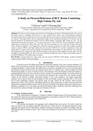 IOSR Journal of Mechanical and Civil Engineering (IOSR-JMCE)
e-ISSN: 2278-1684,p-ISSN: 2320-334X, Volume 12, Issue 4 Ver. V (Jul. - Aug. 2015), PP 35-40
www.iosrjournals.org
DOI: 10.9790/1684-12453540 www.iosrjournals.org 35 | Page
A Study on Flexural Behaviour of RCC Beams Containing
High Volume Fly Ash
T Srinivas1
and N V Ramana Rao2
1
Research Scholar, Department of Civil Engineering, JNTUH, Hyderabad –500085
2
Professor, Department of Civil Engineering, JNTUH, Hyderabad –500085
Abstract: Fly ash is a waste product generated by coal burning power plants. The disposal of fly ash is one of
the major issues as dumping of fly ash as a waste material may cause severe environmental problems.
Fortunately the discovery made several years back that fly ash can be used as a partial replacement for cement
in concrete. This paper deals with an experimental study on the mechanical properties of concrete and the
flexural behaviour of Reinforced Cement Concrete (RCC) Beams containing high volume fly ash. In this
experiments M20 grade of concrete ( 1:2.3:3.3) is used with w/c ratio 0.556 for various compositions of fly ash
replacement to cement (0%, 30%, 50%, and 70%). The test specimens are cast, cured for 28 days and tested
under standard conditions. The Comparison of flexural response of beams are made with ordinary portland
cement concrete (OPCC) and high volume fly ash concrete (HVFAC) for various compositions of fly ash
replacement to cement at the same percentage of reinforcement. After testing it is observed that up to 50% fly
ash replacement, the compressive and flexural strength of concrete decreases slightly, but from 50 to 70% the
strengths are abruptly fallen and there is no much variation in deflection and it is under serviceability limits as
per IS456-2000 up to 70% replacement of cement.
Key Words: Flexural behaviour, high volume fly ash concrete (HVFAC), RCC Beams, ordinary Portland
cement concrete (OPCC), flexural strength.
I. Introduction
Concrete is one of the widely used common construction material. Every year, concrete consumes 12.6
billion tonne of natural raw materials. This huge rate of consumption of the natural raw material creates several
ecological problems. In India around 320 million tonne of cement is produced every year. On the other hand,
safe disposal of huge amounts of fly ash produced (more than 115 million tonne / year) by Indian coal fired
thermal power plants is a cause of national concern. The acceptance of fly ash in Indian construction industry is
gaining popularity but at very slow rate due to various reasons. In construction industry, it is mostly used in the
form of Portland pozzolana cement. The current fly ash utilization rate is about 30%. The concept of high-
volume fly ash concrete in Indian construction industry is yet to get acceptance. The Indian construction
industry is yet to open its doors for the acceptance of this eco-friendly concrete containing 50% to 70% of fly
ash of total cementitious material. The present study on high volume fly ash concrete, which involves
replacement of 30%, 50% and 70% of Portland cement by fly ash on mass basis. It seems to be more than 50%
replacement of ordinary Portland cement with fly ash may be suitable for the Indian construction industry due to
abundant availability of it at very cheap cost and the favorable climatic conditions; hence this technology may
become the best solution for high value, high rate utilization of fly ash.
II. Materials
2.1 Ordinary Portland Cement
In the experimental investigations, 53-grade of ordinary Portland cement of Ultra-tech Brand is used.
The cement thus procured was tested for physical properties in accordance with the IS: 4031-1968 and found to
be conforming various specifications of IS 12269-1987.
2.2 Fine Aggregate
In the present investigation, fine aggregate used is obtained from local sources. The sand is made free
from clay matter, silt, and organic impurities and sieved on 4.75mm IS sieve. The physical properties of fine
aggregate like specific gravity, bulk density, gradation and fineness modulus are tested in accordance with IS:
2386 and the results are shown in table 1 and 2. Grain size distribution of sand shows it is close to Zone II of IS
383-1970.
 