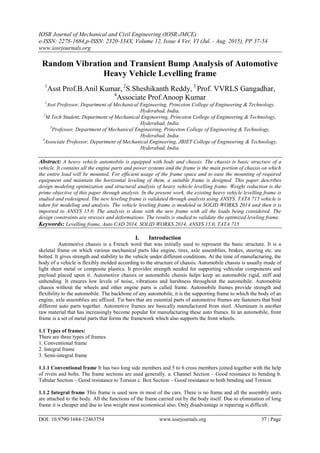 IOSR Journal of Mechanical and Civil Engineering (IOSR-JMCE)
e-ISSN: 2278-1684,p-ISSN: 2320-334X, Volume 12, Issue 4 Ver. VI (Jul. - Aug. 2015), PP 37-54
www.iosrjournals.org
DOI: 10.9790/1684-12463754 www.iosrjournals.org 37 | Page
Random Vibration and Transient Bump Analysis of Automotive
Heavy Vehicle Levelling frame
1
Asst Prof.B.Anil Kumar, 2
S.Sheshikanth Reddy, 3
Prof. VVRLS Gangadhar,
4
Associate Prof.Anoop Kumar
1
Asst Professor, Department of Mechanical Engineering, Princeton College of Engineering & Technology,
Hyderabad, India.
2
M.Tech Student, Department of Mechanical Engineering, Princeton College of Engineering & Technology,
Hyderabad, India.
3
Professor, Department of Mechanical Engineering, Princeton College of Engineering & Technology,
Hyderabad, India.
4
Associate Professor, Department of Mechanical Engineering, JBIET College of Engineering & Technology,
Hyderabad, India.
Abstract: A heavy vehicle automobile is equipped with body and chassis. The chassis is basic structure of a
vehicle. It contains all the engine parts and power systems and the frame is the main portion of chassis on which
the entire load will be mounted. For efficient usage of the frame space and to ease the mounting of required
equipment and maintain the horizontal leveling of them, a suitable frame is designed. This paper describes
design modeling optimization and structural analysis of heavy vehicle levelling frame. Weight reduction is the
prime objective of this paper through analysis. In the present work, the existing heavy vehicle levelling frame is
studied and redesigned. The new leveling frame is validated through analysis using ANSYS. TATA 715 vehicle is
taken for modeling and analysis. The vehicle leveling frame is modeled in SOLID WORKS 2014 and then it is
imported to ANSYS 15.0. The analysis is done with the new frame with all the loads being considered. The
design constraints are stresses and deformations. The results is studied to validate the optimized leveling frame.
Keywords: Levelling frame, Auto CAD 2014, SOLID WORKS 2014, ANSYS 15.0, TATA 715
I. Introduction
Automotive chassis is a French word that was initially used to represent the basic structure. It is a
skeletal frame on which various mechanical parts like engine, tires, axle assemblies, brakes, steering etc. are
bolted. It gives strength and stability to the vehicle under different conditions. At the time of manufacturing, the
body of a vehicle is flexibly molded according to the structure of chassis. Automobile chassis is usually made of
light sheet metal or composite plastics. It provides strength needed for supporting vehicular components and
payload placed upon it. Automotive chassis or automobile chassis helps keep an automobile rigid, stiff and
unbending. It ensures low levels of noise, vibrations and harshness throughout the automobile. Automobile
chassis without the wheels and other engine parts is called frame. Automobile frames provide strength and
flexibility to the automobile. The backbone of any automobile, it is the supporting frame to which the body of an
engine, axle assemblies are affixed. Tie bars that are essential parts of automotive frames are fasteners that bind
different auto parts together. Automotive frames are basically manufactured from steel. Aluminum is another
raw material that has increasingly become popular for manufacturing these auto frames. In an automobile, front
frame is a set of metal parts that forms the framework which also supports the front wheels.
1.1 Types of frames:
There are three types of frames
1. Conventional frame
2. Integral frame
3. Semi-integral frame
1.1.1 Conventional frame It has two long side members and 5 to 6 cross members joined together with the help
of rivets and bolts. The frame sections are used generally. a. Channel Section – Good resistance to bending b.
Tabular Section – Good resistance to Torsion c. Box Section – Good resistance to both bending and Torsion
1.1.2 Integral frame This frame is used now in most of the cars. There is no frame and all the assembly units
are attached to the body. All the functions of the frame carried out by the body itself. Due to elimination of long
frame it is cheaper and due to less weight most economical also. Only disadvantage is repairing is difficult.
 