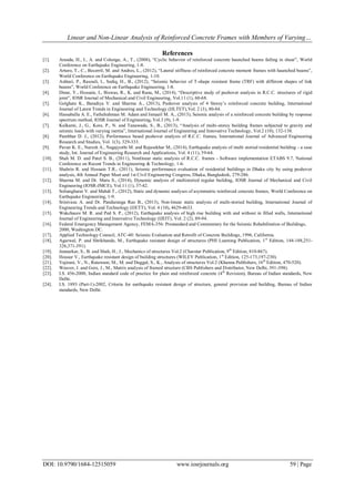 Linear and Non-Linear Analysis of Reinforced Concrete Frames with Members of Varying…
DOI: 10.9790/1684-12515059 www.iosrjournals.org 59 | Page
References
[1]. Aranda, H., I., A. and Colunga, A., T., (2008), “Cyclic behavior of reinforced concrete haunched beams failing in shear”, World
Conference on Earthquake Engineering, 1-8.
[2]. Arturo, T., C., Becerril, M. and Andres, L., (2012), “Lateral stiffness of reinforced concrete moment frames with haunched beams”,
World Conference on Earthquake Engineering, 1-10.
[3]. Ashtari, P., Rasouli, I., Sediq, H., B., (2012), “Seismic behavior of T-shape resistant frame (TRF) with different shapes of link
beams”, World Conference on Earthquake Engineering, 1-8.
[4]. Dinar, Y., Hossain, I., Biswas, R., K. and Rana, M., (2014), “Descriptive study of pushover analysis in R.C.C. structures of rigid
joint”, IOSR Journal of Mechanical and Civil Engineering, Vol.11 (1), 60-68.
[5]. Golghate K., Baradiya V. and Sharma A., (2013), Pushover analysis of 4 Storey’s reinforced concrete building, International
Journal of Latest Trends in Engineering and Technology (IJLTET),Vol. 2 (3), 80-84.
[6]. Hassaballa A. E., Fathelrahman M. Adam and Ismaeil M. A., (2013), Seismic analysis of a reinforced concrete building by response
spectrum method, IOSR Journal of Engineering, Vol.3 (9), 1-9.
[7]. Kulkarni, J., G., Kore, P., N. and Tanawade, S., B., (2013), “Analysis of multi-storey building frames subjected to gravity and
seismic loads with varying inertia”, International Journal of Engineering and Innovative Technology, Vol.2 (10), 132-138.
[8]. Pambhar D. J., (2012), Performance based pushover analysis of R.C.C. frames, International Journal of Advanced Engineering
Research and Studies, Vol. 1(3), 329-333.
[9]. Pavan K. E., Naresh A., Nagajyothi M. and Rajasekhar M., (2014), Earthquake analysis of multi storied residential building - a case
study, Int. Journal of Engineering Research and Applications, Vol. 4 (11), 59-64.
[10]. Shah M. D. and Patel S. B., (2011), Nonlinear static analysis of R.C.C. frames - Software implementation ETABS 9.7, National
Conference on Recent Trends in Engineering & Technology, 1-6.
[11]. Shahrin R. and Hossain T.R., (2011), Seismic performance evaluation of residential buildings in Dhaka city by using pushover
analysis, 4th Annual Paper Meet and 1st Civil Engineering Congress, Dhaka, Bangladesh, 279-286.
[12]. Sharma M. and Dr. Maru S., (2014), Dynamic analysis of multistoried regular building, IOSR Journal of Mechanical and Civil
Engineering (IOSR-JMCE), Vol.11 (1), 37-42.
[13]. Soltangharai V. and Mahdi T., (2012), Static and dynamic analyses of asymmetric reinforced concrete frames, World Conference on
Earthquake Engineering, 1-9.
[14]. Srinivasu A. and Dr. Panduranga Rao B., (2013), Non-linear static analysis of multi-storied building, International Journal of
Engineering Trends and Technology (IJETT), Vol. 4 (10), 4629-4633.
[15]. Wakchaure M. R. and Ped S. P., (2012), Earthquake analysis of high rise building with and without in filled walls, International
Journal of Engineering and Innovative Technology (IJEIT), Vol. 2 (2), 89-94.
[16]. Federal Emergency Management Agency, FEMA-356: Prestandard and Commentary for the Seismic Rehabilitation of Buildings,
2000, Washington DC.
[17]. Applied Technology Council, ATC-40: Seismic Evaluation and Retrofit of Concrete Buildings, 1996, California.
[18]. Agarwal, P. and Shrikhande, M., Earthquake resistant design of structures (PHI Learning Publication, 1st
Edition, 144-188,251-
326,371-391).
[19]. Junnarkar, S., B. and Shah, H., J., Mechanics of structures Vol.2 (Charotar Publication, 9th
Edition, 810-867).
[20]. Housur V., Earthquake resistant design of building structures (WILEY Publication, 1st
Edition, 125-173,197-230).
[21]. Vajirani, V., N., Ratawani, M., M. and Duggal, S., K., Analysis of structures Vol.2 (Khanna Publishers, 16th
Edition, 470-520).
[22]. Weaver, J. and Gere, J., M., Matrix analysis of framed structure (CBS Publishers and Distributor, New Delhi, 391-398).
[23]. I.S. 456-2000, Indian standard code of practice for plain and reinforced concrete (4th
Revision), Bureau of Indian standards, New
Delhi.
[24]. I.S. 1893 (Part-1)-2002, Criteria for earthquake resistant design of structure, general provision and building, Bureau of Indian
standards, New Delhi.
 