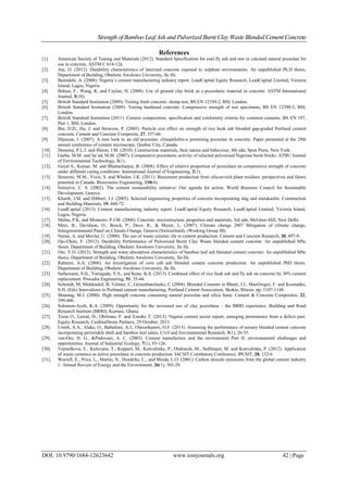 Strength of Bamboo Leaf Ash and Pulverized Burnt Clay Waste Blended Cement Concrete
DOI: 10.9790/1684-12623642 www.iosrjournals.org 42 | Page
References
[1]. American Society of Testing and Materials (2012). Standard Specification for coal fly ash and raw or calcined natural pozzolan for
use in concrete, ASTM C 618-12a.
[2]. Ata, O. (2012). Durability characteristics of laterized concrete exposed to sulphate environments. An unpublished Ph.D thesis,
Department of Building, Obafemi Awolowo University, Ile Ife.
[3]. Bamidele, A. (2008). Nigeria’s cement manufacturing industry report. LeadCapital Equity Research, LeadCapital Limited, Victoria
Island, Lagos, Nigeria.
[4]. Bektas, F., Wang, K. and Ceylan, H. (2008). Use of ground clay brick as a pozzolanic material in concrete. ASTM International
Journal, 5(10).
[5]. British Standard Institution (2009). Testing fresh concrete: slump test, BS EN 12350-2, BSI, London.
[6]. British Standard Institution (2009). Testing hardened concrete: Compressive strength of test specimens, BS EN 12390-3, BSI,
London.
[7]. British Standard Institution (2011). Cement composition, specification and conformity criteria for common cements, BS EN 197,
Part 1, BSI, London.
[8]. Bui, D.D., Hu, J. and Stroeven, P. (2005). Particle size effect on strength of rice husk ash blended gap-graded Portland cement
concrete. Cement and Concrete Composite, 27, 357-66.
[9]. Dipayan, J. (2007). A new look to an old pozzolan: clinoptilolite-a promising pozzolan in concrete. Paper presented at the 29th
annual conference of cement microscopy, Quebec City, Canada.
[10]. Domone, P.L.J. and Illston, J.M. (2010). Construction materials, their nature and behaviour, 4th edn, Spon Press, New York.
[11]. Garba, M.M. and Sa’ad, M.M. (2007). Comparative pozzolanic activity of selected pulverized Nigerian burnt bricks. ATBU Journal
of Environmental Technology, 3(1).
[12]. Goyal S., Kumar, M. and Bhattacharjee, B. (2008). Effect of relative proportion of pozzolana on compressive strength of concrete
under different curing conditions. International Journal of Engineering, 2(1).
[13]. Hosseini, M.M., Yixin, S. and Whalen, J.K. (2011). Biocement production from silicon-rich plant residues: perspectives and future
potential in Canada. Biosystems Engineering, 110(4).
[14]. Initiative, C. S. (2002). The cement sustainability initiative: Our agenda for action. World Business Council for Sustainable
Development, Geneva.
[15]. Khatib, J.M. and Hibbert, J.J. (2005). Selected engineering properties of concrete incorporating slag and metakaolin. Construction
and Building Materials, 19, 460-72.
[16]. LeadCapital (2013). Cement manufacturing industry report. LeadCapital Equity Research, LeadCapital Limited, Victoria Island,
Lagos, Nigeria.
[17]. Mehta, P.K. and Monteiro, P.J.M. (2006). Concrete: microstructure, properties and materials, 3rd edn, McGraw-Hill, New Delhi.
[18]. Metz, B., Davidson, O., Bosch, P., Dave, R., & Meyer, L. (2007). Climate change 2007 Mitigation of climate change,
Intergovernmental Panel on Climate Change, Geneva (Switzerland), (Working Group III).
[19]. Nuran, A. and Mevlut, U. (2000). The use of waste ceramic tile in cement production. Cement and Concrete Research, 30, 497-9.
[20]. Ojo-Olotu, F. (2012). Durability Performance of Pulverized Burnt Clay Waste blended cement concrete. An unpublished MSc
thesis. Department of Building, Obafemi Awolowo University, Ile Ife.
[21]. Oni, Y.O. (2012). Strength and water absorption characteristics of bamboo leaf ash blended cement concrete. An unpublished MSc
thesis, Department of Building, Obafemi Awolowo University, Ile-Ife.
[22]. Raheem, A.A. (2006). An investigation of corn cob ash blended cement concrete production. An unpublished PhD thesis.
Department of Building, Obafemi Awolowo University, Ile Ife.
[23]. Sathawane, S.H., Vairagade, V.S., and Kene, K.S. (2013). Combined effect of rice husk ash and fly ash on concrete by 30% cement
replacement. Procedia Engineering, 51, 35-44.
[24]. Schmidt, M, Middendof, B, Velmer, C, Geisenhanslueke, C (2004). Blended Cements in Bhatti, J.I., MacGregor, F. and Kosmatka,
S.H. (Eds) Innovations in Portland cement manufacturing, Portland Cement Association, Skokie, Illinois. pp. 1107-1148.
[25]. Shannag, M.J. (2000). High strength concrete containing natural pozzolan and silica fume. Cement & Concrete Composites, 22,
399-406.
[26]. Solomon-Ayeh, K.A. (2009). Opportunity for the increased use of clay pozzolana – the BRRI experience. Building and Road
Research Institute (BRRI), Kumasi, Ghana.
[27]. Tosin O., Lawal, D., Obilomo, F. and Ezeoke T. (2013). Nigeria cement sector report, emerging prominence from a deficit past.
Equity Research, CardinalStone Partners, 29 October, 2013.
[28]. Umoh, A.A., Alake, O., Babafemi, A.J., Olasunkanmi, O.F. (2013). Assessing the performance of ternary blended cement concrete
incorporating periwinkle shell and bamboo leaf ashes. Civil and Environmental Research, 3(1), 26-35.
[29]. van-Oss, H. G., &Padovani, A. C. (2003). Cement manufacture and the environment Part II: environmental challenges and
opportunities. Journal of Industrial Ecology, 7(1), 93-126.
[30]. Vejmelkova, E., Kulovana, T., Keppert, M., Konvalinka, P., Ondracek, M., Sedlmajer, M. and Konvalinka, P. (2012). Application
of waste ceramics as active pozzolana in concrete production. IACSIT Coimbatore Conference, IPCSIT, 28, 132-6.
[31]. Worrell, E., Price, L., Martin, N., Hendriks, C., and Meida, L.O. (2001). Carbon dioxide emissions from the global cement industry
1. Annual Review of Energy and the Environment, 26(1), 303-29.
 