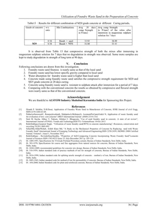 Utilization of Foundry Waste Sand in the Preparation of Concrete
DOI: 10.9790/1684-12633036 www.iosrjournals.org 36 | Page
Table13 : Results for different combination of M20 grade concrete at different Curing periods.
It is observed from Table 13 that compressive strength of both the mixes after immersing in
magnesium sulphate solution for 7 days that no degradation in strength was observed. Some more samples are
kept to study degradation in strength of long term at 90 days.
V. Conclusion
Following conclusions are drawn from this investigation.
1. Foundry waste sand fineness is nearly same as that of the local sand
2. Foundry waste sand has lower specific gravity compared to local sand
3. Water absorption for foundry waste sand is higher than local sand
4. Concrete made using foundry waste sand satisfies the compressive strength requirement for M20 and
M25 grade concrete at 28 days curing.
5. Concrete using foundry waste sand is resistant to sulphate attack after immersion for a period of 7 days
6. Comparing with the conventional concrete the results so obtained by compressive and flexural strength
were nearly same as that of the conventional concrete.
Acknowledgement
We are thankful to ALSTOM Industry Shahabad Karnataka India for Sponsoring this Project.
References
[1] Eknath P. Salokhe, D.B.Desai, Application of Foundry Waste Sand in Manufacture of Concrete, IOSR Journal of civil Engg,
ISSN:2278-1684:43-48.
[2] PathariyaSarawastiC, RanajaykrushnaK, ShahpalasA,MehtajayG, AssiatantProf.patelAnkit N, Application of waste foundry sand
for evoluation of low- cost concrete”.IJRET:International Journal eISSN:2319-1163
[3] Smit M. Kacha, Abhay V. Nakum, AQnkur C. Bhogayata, “Use of used foundry sand in concrete :A state of art review”,
International Journal of ENGG. Trends and Technology(IIJETT)- Volume4Issue 10-Oct 2013
[4] RafatSiddique,Gurpreet Singh, “Utilization of waste foundry sand(WFS) in concrete manufacturing”, Resources, conservation and
recycling 55(2011)885-892
[5] SohailMd,AbdulWahab, Arfath Khan Md, “A Study on the Mechanical Properties of Concrete by Replacing sand with Waste
Foundry Sand”.International Jounal of Emerging Technology and Advanced Engineering,ISSN 2250-2459, ISO9001:2008 Certified
Journal, Volume3 , Issue11, November 2013.
[6] RafatSiddique , RavinderKaurSandhu, “Properties of Self-Compacting Concrete Incorporating Waste Foundry Sand”Leonardo
Journal of Sciences ISSN 1583-0233 Issue 23, July-December 2013 p. 105-124
[7] IS: 1489-1991, Specifications for 53-Grade Portland Pozzolana cement, Bureau of Indian Standards, New Delhi, India.
[8] IS: 383-1970, Specifications for coarse and fine aggregates from natural sources for concrete, Bureau of Indian Standards, New
Delhi, India.
[9] IS: 10262-2009, recommended guidelines for concrete mix design, Bureau of Indian Standards, New Delhi, India.
[10] IS: 516-1959, Indian standard code of practice methods of test for strength of concrete, Bureau of Indian Standards, New Delhi,
India.
[11] IS: 5816-1999, Indian standard code for splitting tensile strength of concrete – method o of test, Bureau of Indian Standards, New
Delhi, India.
[12] IS: 3085-1965, Indian standard code for method of test for permeability if concrete, Bureau of Indian Standards, New Delhi, India.
[13] IS : 456-2000, Indian Standard code for plain and reinforced concrete, Bureau of Indian Standards, New Delhi, India.
 