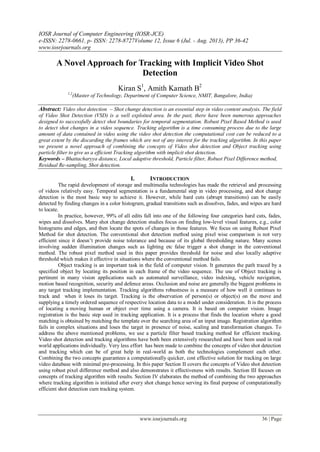 IOSR Journal of Computer Engineering (IOSR-JCE)
e-ISSN: 2278-0661, p- ISSN: 2278-8727Volume 12, Issue 6 (Jul. - Aug. 2013), PP 36-42
www.iosrjournals.org
www.iosrjournals.org 36 | Page
A Novel Approach for Tracking with Implicit Video Shot
Detection
Kiran S1
, Amith Kamath B2
1,2
(Master of Technology, Department of Computer Science, NMIT, Bangalore, India)
Abstract: Video shot detection – Shot change detection is an essential step in video content analysis. The field
of Video Shot Detection (VSD) is a well exploited area. In the past, there have been numerous approaches
designed to successfully detect shot boundaries for temporal segmentation. Robust Pixel Based Method is used
to detect shot changes in a video sequence. Tracking algorithm is a time consuming process due to the large
amount of data contained in video using the video shot detection the computational cost can be reduced to a
great extent by the discarding the frames which are not of any interest for the tracking algorithm. In this paper
we present a novel approach of combining the concepts of Video shot detection and Object tracking using
particle filter to give us a efficient Tracking algorithm with implicit shot detection.
Keywords – Bhattacharyya distance, Local adaptive threshold, Particle filter, Robust Pixel Difference method,
Residual Re-sampling, Shot detection.
I. INTRODUCTION
The rapid development of storage and multimedia technologies has made the retrieval and processing
of videos relatively easy. Temporal segmentation is a fundamental step in video processing, and shot change
detection is the most basic way to achieve it. However, while hard cuts (abrupt transitions) can be easily
detected by finding changes in a color histogram, gradual transitions such as dissolves, fades, and wipes are hard
to locate.
In practice, however, 99% of all edits fall into one of the following four categories hard cuts, fades,
wipes and dissolves. Many shot change detection studies focus on finding low-level visual features, e.g., color
histograms and edges, and then locate the spots of changes in those features. We focus on using Robust Pixel
Method for shot detection. The conventional shot detection method using pixel wise comparison is not very
efficient since it doesn’t provide noise tolerance and because of its global thresholding nature. Many scenes
involving sudden illumination changes such as lighting etc false trigger a shot change in the conventional
method. The robust pixel method used in this paper provides threshold for noise and also locally adaptive
threshold which makes it effective in situations where the conventional method fails.
Object tracking is an important task in the field of computer vision. It generates the path traced by a
specified object by locating its position in each frame of the video sequence. The use of Object tracking is
pertinent in many vision applications such as automated surveillance, video indexing, vehicle navigation,
motion based recognition, security and defence areas. Occlusion and noise are generally the biggest problems in
any target tracking implementation. Tracking algorithms robustness is a measure of how well it continues to
track and when it loses its target. Tracking is the observation of person(s) or object(s) on the move and
supplying a timely ordered sequence of respective location data to a model under consideration. It is the process
of locating a moving human or object over time using a camera. It is based on computer vision. Image
registration is the basic step used in tracking application. It is a process that finds the location where a good
matching is obtained by matching the template over the searching area of an input image. Registration algorithm
fails in complex situations and loses the target in presence of noise, scaling and transformation changes. To
address the above mentioned problems, we use a particle filter based tracking method for efficient tracking.
Video shot detection and tracking algorithms have both been extensively researched and have been used in real
world applications individually. Very less effort has been made to combine the concepts of video shot detection
and tracking which can be of great help in real-world as both the technologies complement each other.
Combining the two concepts guarantees a computationally quicker, cost effective solution for tracking on large
video database with minimal pre-processing. In this paper Section II covers the concepts of Video shot detection
using robust pixel difference method and also demonstrates it effectiveness with results. Section III focuses on
concepts of tracking algorithm with results. Section IV elaborates the method of combining the two approaches
where tracking algorithm is initiated after every shot change hence serving its final purpose of computationally
efficient shot detection cum tracking system.
 