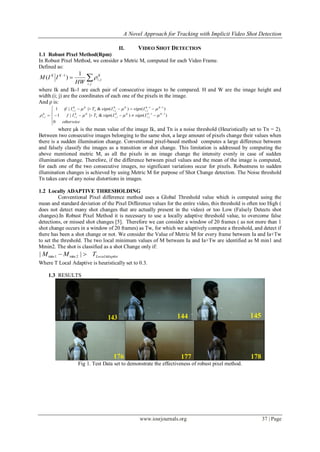 A Novel Approach for Tracking with Implicit Video Shot Detection
www.iosrjournals.org 37 | Page
II. VIDEO SHOT DETECTION
1.1 Robust Pixel Method(Rpm)
In Robust Pixel Method, we consider a Metric M, computed for each Video Frame.
Defined as:

ji
K
ji
KK
HW
IIM
,
,
1 1
)( 
where Ik and Ik-1 are each pair of consecutive images to be compared. H and W are the image height and
width.(i; j) are the coordinates of each one of the pixels in the image.
And ρ is:







 

otherwise
IsignIsignTIf
IsignIsignTIif
KK
ji
KK
jin
KK
ji
KK
ji
KK
jin
KK
ji
K
ji
0
)()(&||1
)()(&||1
11
,,,
11
,,,
, 


where µk is the mean value of the image Ik, and Tn is a noise threshold (Heuristically set to Tn = 2).
Between two consecutive images belonging to the same shot, a large amount of pixels change their values when
there is a sudden illumination change. Conventional pixel-based method computes a large difference between
and falsely classify the images as a transition or shot change. This limitation is addressed by computing the
above mentioned metric M, as all the pixels in an image change the intensity evenly in case of sudden
illumination change. Therefore, if the difference between pixel values and the mean of the image is computed,
for each one of the two consecutive images, no significant variations occur for pixels. Robustness to sudden
illumination changes is achieved by using Metric M for purpose of Shot Change detection. The Noise threshold
Tn takes care of any noise distortions in images.
1.2 Locally ADAPTIVE THRESHOLDING
Conventional Pixel difference method uses a Global Threshold value which is computed using the
mean and standard deviation of the Pixel Difference values for the entire video, this threshold is often too High (
does not detect many shot changes that are actually present in the video) or too Low (Falsely Detects shot
changes).In Robust Pixel Method it is necessary to use a locally adaptive threshold value, to overcome false
detections, or missed shot changes [5]. Therefore we can consider a window of 20 frames ( as not more than 1
shot change occurs in a window of 20 frames) as Tw, for which we adaptively compute a threshold, and detect if
there has been a shot change or not. We consider the Value of Metric M for every frame between Ia and Ia+Tw
to set the threshold. The two local minimum values of M between Ia and Ia+Tw are identified as M min1 and
Mmin2. The shot is classified as a shot Change only if:
iveLocalAdaptTMM  || 2min1min
Where T Local Adaptive is heuristically set to 0.3.
1.3 RESULTS
Fig 1. Test Data set to demonstrate the effectiveness of robust pixel method.
 
