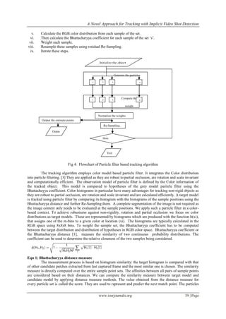 A Novel Approach for Tracking with Implicit Video Shot Detection
www.iosrjournals.org 39 | Page
v. Calculate the RGB color distribution from each sample of the set.
vi. Then calculate the Bhattacharyya coefficient for each sample of the set ‘s’.
vii. Weight each sample.
viii. Resample these samples using residual Re-Sampling.
ix. Iterate these steps.
Fig 4. Flowchart of Particle filter based tracking algorithm
The tracking algorithm employs color model based particle filter. It integrates the Color distribution
into particle filtering. [3] They are applied as they are robust to partial occlusion, are rotation and scale invariant
and computationally efficient. The observation model of particle filter is defined by the Color information of
the tracked object. This model is compared to hypotheses of the grey model particle filter using the
Bhattachayya coefficient. Color histograms in particular have many advantages for tracking non-rigid objects as
they are robust to partial occlusion, are rotation and scale invariant and are calculated efficiently. A target model
is tracked using particle filter by comparing its histogram with the histograms of the sample positions using the
Bhattacharyya distance and further Re-Sampling them. A complete segmentation of the image is not required as
the image content only needs to be evaluated at the sample positions. We apply such a particle filter in a color-
based context. To achieve robustness against non-rigidity, rotation and partial occlusion we focus on color
distributions as target models. These are represented by histograms which are produced with the function h(xi),
that assigns one of the m-bins to a given color at location (xi). The histograms are typically calculated in the
RGB space using 8x8x8 bins. To weight the sample set, the Bhattacharyya coefficient has to be computed
between the target distribution and distribution of hypotheses in RGB color space. Bhattacharyya coefficient or
the Bhattacharyya distance [1], measure the similarity of two continuous probability distributions. The
coefficient can be used to determine the relative closeness of the two samples being considered.
Eqn 1: Bhattacharyya distance measure
The measurement process is based on histogram similarity: the target histogram is compared with that
of other candidate patches extracted from last captured frame and the most similar one is chosen. The similarity
measure is directly computed over the entire sample point sets. The affinities between all pairs of sample points
are considered based on their distances. We can compute the similarity measure between target model and
candidate model by applying distance measure methods. The value obtained from the distance measure for
every particle set is called the score. They are used to represent and predict the next match point. The particles
Compute the
weight
1 2 3 n
Initialize the object
Initialize the
particles
Generate the particles
1 2 n3
Re-Sampling.
Exit
More
observations
Output the estimate points
Outpu
t
Normalize the weights
 