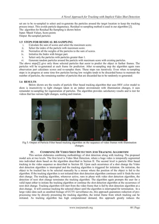 A Novel Approach for Tracking with Implicit Video Shot Detection
www.iosrjournals.org 40 | Page
set are to be re-sampled to select and re-generate the particles around the target location to keep the tracking
process intact. This avoids particle degeneracy. Residual re-sampling method is used in our algorithm [2].
The algorithm for Residual Re-Sampling is shown below
Input: Match Values, Score points
Output: Re-sampled particles
1.5 STEPS FOR RESIDUAL RE-SAMPLING
i. Calculate the sum of scores and select the maximum score.
ii. Select the index of the particle with maximum score.
iii. Normalize all the weights of the particles to the sum of scores.
iv. Initialize the Index with Integer part.
v. Select only the particles with particles greater than 1.
vi. Generate random particles around the particle with maximum score with existing particles.
The above steps[2] give only those selected particles that assist to predict the object in further frames. The
particles will be re-generated at each frame for prediction. After re-sampling step the algorithm again runs
observation part calculates scores and re-samples them. These steps run iteratively. Even when re-sampling
steps is in progress at some time few particles having low weights tends to be discarded hence to maintain the
number of particles, the remaining number of particles that are discarded has to be randomly re-generated.
1.6 RESULTS
Below shown are the results of particle filter based tracking algorithm that uses HSV color model to
show is insensitivity to light changes taken in an indoor environment with illumination changes, it uses
remainder re-sampling for regeneration of particles. The algorithm provides satisfactory results and is test for
videos that has various light changes, scaling and rotation.
Fig 5. Output of Particle Filter based tracking algorithm on the sequence of video frames with illumination
changes.
IV. COMBINING OF VIDEO SHOT DETECTION AND TRACKING ALGORITHM
This section elaborates combining methodology of shot detection along with tracking. The proposed
model acts at two levels. The first level is Video Shot Detection, where a huge video is temporally segmented
into individual shots based on the algorithm described in Section II. The second level is particle filter based
tracking in the video sequence as described in Section III. Upon each occurrence of a shot change the Video
shot detection algorithm is interrupted and the tracking algorithm is triggered for initiation. On initiation, the
object to be tracked has to be selected manually by a mouse where the position of the object is fed to the
algorithm. If the tracking algorithm is not initiated then shot detection algorithm continues until it finds the next
shot change. The tracking algorithm, whenever active, runs in phase with video shot detection algorithm, the
detection of next shot change terminates the tracking algorithm. The algorithm again prompts the user for a
valid input either to initiate the tracking algorithm or continue the shot detection algorithm at the occurrence of
next shot change. Tracking algorithm will start from the video frame that is fed by shot detection algorithm at a
shot change. It will continue tracking the selected object until the algorithm is interrupted for termination. In a
large video data such as unedited footage of CCTV surveillance etc, this approach guarantees reduction of pre-
processing time by directly presenting the tracking algorithm, the initial frame from which tracking can be
initiated. As tracking algorithm has high computational demand, this approach greatly reduces the
 