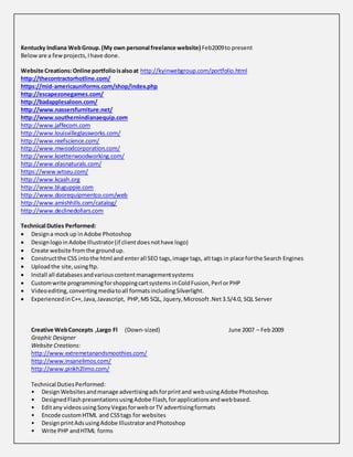 Kentucky Indiana WebGroup.(My own personal freelance website) Feb2009to present
Beloware a fewprojects,Ihave done.
Website Creations:Online portfolioisalsoat http://kyinwebgroup.com/portfolio.html
http://thecontractorhotline.com/
https://mid-americauniforms.com/shop/index.php
http://escapezonegames.com/
http://badapplesaloon.com/
http://www.nassersfurniture.net/
http://www.southernindianaequip.com
http://www.jaffecom.com
http://www.louisvilleglassworks.com/
http://www.reefscience.com/
http://www.mwoodcorporation.com/
http://www.koetterwoodworking.com/
http://www.olasnaturals.com/
https://www.wtseu.com/
http://www.kcaah.org
http://www.bluguppie.com
http://www.doorequipmentco.com/web
http://www.amishhills.com/catalog/
http://www.declinedollars.com
Technical Duties Performed:
 Designa mockup inAdobe Photoshop
 DesignlogoinAdobe Illustrator(if clientdoesnothave logo)
 Create website fromthe groundup.
 Constructthe CSS intothe html and enterall SEO tags,image tags, alttags in place forthe Search Engines
 Uploadthe site,usingftp.
 Install all databasesandvariouscontentmanagementsystems
 Customwrite programmingforshoppingcartsystems inColdFusion,Perl orPHP
 Videoediting,convertingmediatoall formatsincludingSilverlight.
 ExperiencedinC++, Java, Javascript, PHP,MS SQL, Jquery,Microsoft.Net3.5/4.0, SQL Server
Creative WebConcepts ,Largo Fl (Down-sized) June 2007 – Feb2009
Graphic Designer
Website Creations:
http://www.extremetanandsmoothies.com/
http://www.insanelimos.com/
http://www.pinkh2limo.com/
Technical DutiesPerformed:
• DesignWebsitesandmanage advertisingadsforprintand webusingAdobe Photoshop.
• DesignedFlashpresentationsusingAdobe Flash,forapplicationsandwebbased.
• Editany videosusing SonyVegasforweborTV advertisingformats
• Encode customHTML and CSStags for websites
• DesignprintAdsusingAdobe IllustratorandPhotoshop
• Write PHP andHTML forms
 