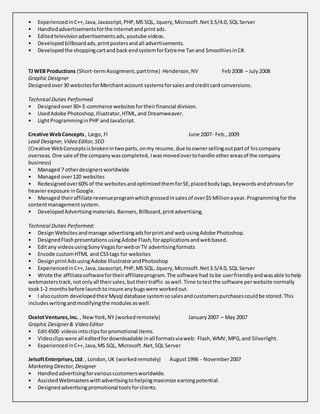 • ExperiencedinC++, Java, Javascript, PHP,MS SQL, Jquery,Microsoft.Net3.5/4.0, SQL Server
• Handledadvertisementsforthe internetandprintads.
• Editedtelevisionadvertisementsads,youtube videos.
• Developedbillboardads,printpostersandall advertisements.
• Developedthe shoppingcartand back endsystemforExtreme Tanand SmoothiesinC#.
TJ WEB Productions (Short-termAssignment,parttime) Henderson,NV Feb2008 – July2008
Graphic Designer
Designedover30 websitesforMerchantaccount systemsforsalesandcreditcard conversions.
Technical Duties Performed
• Designedover30+ E-commerce websitesfortheirfinancial division.
• UsedAdobe Photoshop,Illustrator,HTML,and Dreamweaver.
• LightProgramminginPHP andJavaScript.
Creative WebConcepts , Largo, Fl June 2007- Feb., 2009
Lead Designer,Video Editor,SEO
(Creative WebConceptsisbrokenintwoparts,onmy resume,due toownersellingoutpartof hiscompany
overseas.One sale of the companywascompleted, Iwasmovedovertohandle otherareasof the company
business)
• Managed 7 otherdesignersworldwide
• Managed over120 websites
• Redesignedover60%of the websitesandoptimizedthemforSE,placedbodytags,keywordsandphrasesfor
heavierexposure inGoogle.
• Managed theiraffiliate revenueprogramwhichgrossedinsalesof over$5 Millionayear.Programmingforthe
contentmanagementsystem.
• DevelopedAdvertisingmaterials.Banners,Billboard,printadvertising,
Technical Duties Performed:
• DesignWebsitesandmanage advertisingadsforprintand webusingAdobe Photoshop.
• DesignedFlashpresentationsusingAdobe Flash,forapplicationsandwebbased.
• Editany videosusingSonyVegasforweborTV advertisingformats
• Encode customHTML and CSStags for websites
• DesignprintAdsusingAdobe IllustratorandPhotoshop
• ExperiencedinC++, Java, Javascript, PHP,MS SQL, Jquery,Microsoft.Net3.5/4.0, SQL Server
• Wrote the affiliatesoftwarefortheiraffiliateprogram.The software had tobe userfriendlyandwasable tohelp
webmasterstrack,notonlyall theirsales,buttheirtraffic aswell.Time totestthe software perwebsite normally
took1-2 monthsbefore launchtoinsure anybugswere workedout.
• I alsocustom developedtheirMysql database systemsosalesandcustomerspurchasescouldbe stored.This
includeswritingandmodifyingthe modulesaswell.
OcelotVentures,Inc. , NewYork,NY (workedremotely) January2007 – May 2007
Graphic Designer& Video Editor
• Edit4500 videosintoclipsforpromotional items.
• Videoclipswere all editedfordownloadable inall formatsviaweb: Flash,WMV,MPG,and Silverlight.
• ExperiencedinC++,Java,MS SQL, Microsoft.Net,SQL Server
JelsoftEnterprises,Ltd., London,UK (workedremotely) August1996 - November2007
Marketing Director,Designer
• Handledadvertisingforvariouscustomersworldwide.
• AssistedWebmasterswithadvertisingtohelpingmaximize earningpotential.
• Designedadvertisingpromotional toolsforclients.
 