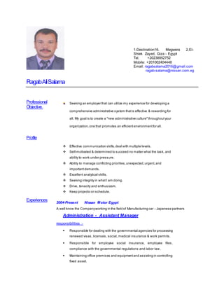 RagabAliSalama
Professional
Objective.
Profile
Experiences
Seeking an employer that can utilize my experience for developing a
comprehensive administrative system thatis effective & rewarding for
all. My goal is to create a "new administrative culture"throughoutyour
organization,one that promotes an efficientenvironmentfor all.
 Effective communication skills,deal with multiple levels.
 Self-motivated & determined to succeed no matter what the task, and
ability to work under pressure.
 Ability to manage conflicting priorities,unexpected,urgent,and
importantdemands.
 Excellent analytical skills.
 Seeking integrity in whatI am doing.
 Drive, tenacity and enthusiasm.
 Keep projects on schedule.
2004-Present Nissan Motor Egypt
A well know the Companyworking in the field of Manufacturing car - Japanese partners
Administration - Assistant Manager
responsibilities :-
 Responsible for dealing with the governmental agencies for processing
renewed visas, licenses, social, medical insurance & work permits.
 Responsible for employee social insurance, employee files,
compliance with the governmental regulations and labor law.
 Maintaining office premises and equipmentand assisting in controlling
fixed asset.
1-Destination16, Megwera 2,El-
Shiek Zayed, Giza - Egypt
Tel. +20238952752
Mobile: +201002404448
Email: ragabsalama2016@gmail.com
ragab-salama@nissan.com.eg
 