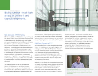 IBM is number 1 in all-flash
arrays for both unit and
capacity shipments.
IBM Storwize V7000 Family
IBM Storwize V7000 and V7000 Unified are powerful hybrid
disk storage systems that can support the massive volumes
of data created by your demanding cloud, social, mobile,
and data center applications. Built with Spectrum Virtualize,
these Storwize systems are designed to be efficient,
easy to use, and dependable no matter the size of your
deployment. This efficient, enterprise-class storage system
provides a 2-rack-unit (2RU) chassis and supports up to
96 terabytes (TB) of physical storage per enclosure using
8-TB nearline SAS disk drives. A control enclosure supports
the attachment of up to 20 expansion enclosures with
configurations of up to 504 drives and approximately 2 PB
of physical storage capacity (up to 1056 drives and 7.87 PB
in clustered systems). Encryption capabilities help protect
data at rest.
The system is versatile and can use SAS disk drives,
nearline SAS disk drives, and flash drives. It includes
technologies that enhance physical, virtual, and cloud
environments, with built-in software-defined functions such
as industry-leading virtualization, hardware-assisted real-
time compression, analytics-based dynamic data tiering,
and support for near-instant data copies for backups and
application testing. In addition, the system can be clustered
to support growing business needs while controlling costs.
IBM FlashSystem V9000
IBM FlashSystem V9000 is an all-flash enterprise storage
solution with scalable performance, agile integration, and
enduring economics. Built with IBM Spectrum Virtualize
functions, FlashSystem V9000 combines the performance
of the FlashSystem architecture with the advanced
functions of software-defined storage, including IBM
Real-time Compression, dynamic tiering, thin provisioning,
snapshots, cloning, replication, data copy services, and
high-availability configurations.
Designed as Tier 1 storage with impressive economic value,
this all-flash-memory array delivers ultra-low (microsecond)
response times through the use of IBM MicroLatency
technology. The system accelerates I/O for critical
applications through IBM FlashCore technology, which
includes advanced flash-memory management features,
ultra-fast write buffers, and hardware-based data offload
methods, while preserving enterprise resiliency through IBM
Variable Stripe RAID and other unique reliability features.
You can extend the capabilities of the solution to virtualized
external storage capacity, managing up to 32 PB of external
storage. Fully redundant, hot-swappable components,
multiple RAID layers, XTS and Advanced Encryption
Standard (AES) 256 encryption, and concurrent code
upgrades help increase system uptime and data availability.
Learn about VersaStack
Watch this short video to learn how VersaStack makes
infrastructure deployment and management easy, efficient,
and versatile.
 