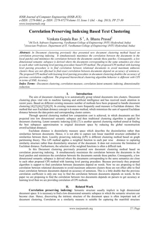 IOSR Journal of Computer Engineering (IOSR-JCE)
e-ISSN: 2278-0661, p- ISSN: 2278-8727Volume 13, Issue 1 (Jul. - Aug. 2013), PP 27-30
www.iosrjournals.org
www.iosrjournals.org 27 | Page
Correlation Preserving Indexing Based Text Clustering
Venkata Gopala Rao .S 1
, A. Bhanu Prasad2
1
(M.Tech, Software Engineering, Vardhaman College of Engineering/ JNTU-Hyderabad, India)
2
(Associate Professor, Department of IT, Vardhaman College of Engineering/ JNTU-Hyderabad, India)
Abstract: In Document clustering previously they presented new document clustering method based on
correlation preserving indexing. It simultaneously maximizes the correlation between the documents in the
local patches and minimizes the correlation between the documents outside these patches. Consequently, a low
dimensional semantic subspace is derived where the documents corresponding to the same semantics are close
to each other with learning level parsing procedure based CPI method. The proposed CPI method with learning
level parsing procedure is to find correlation between relational documents to avoid maximum unknown
clusters those are not effectual to find exact correlation between documents depend on accuracy of sentences.
The proposed CPI method with learning level parsing procedure in document clustering doubles the accuracy of
previous correlation coefficient. The proposed hierarchical clustering algorithm behavior is different with CPI
in terms of NMI, Accuracy.
Index Terms—Document clustering, correlation measure, correlation latent semantic indexing, dimensionality
reduction.
I. Introduction
The aim of document clustering is to automatically group related documents into clusters. Document
clustering plays vital role in machine learning and artificial intelligence and has received much attention in
recent years. Based on different existing measures number of methods have been proposed to handle document
clustering [4],[5],[6],[7],[8],[9]. In existing measures more frequently used measure is Euclidean distance. One
method that uses Euclidean distance concept is k-means method, which minimizes the sum of squared Euclidean
distance between the data points and corresponding cluster centers.
Through spectral clustering method low computation cost is achieved, in which documents are first
projected into low dimensional semantic subspace and then traditional clustering algorithm is applied for
document clustering. Latent semantic indexing (LSI) [7] is another spectral clustering method aimed at finding
the best subspaces approximation to original document space by reducing the global reconstruction
error(Euclidean distance).
Euclidean distance is dissimilarity measure space which describes the dissimilarities rather than
similarities between documents. Hence, it is not able to capture non linear manifold structure embedded in
similarities between them. Locality preserving indexing (LPI) is different clustering method based on graph
partitioning theory. This LPI method applies a weighted function to each pair wise distance to capturing
similarity structure rather than dissimilarity structure of the document. It does not overcome the limitation of
Euclidean distance. Furthermore, the selection of the weighted functions is often a difficult task.
In this Document clustering previously presented new document clustering method based on
correlation preserving indexing. It simultaneously maximizes the correlation between the documents in the
local patches and minimizes the correlation between the documents outside these patches. Consequently, a low
dimensional semantic subspace is derived where the documents corresponding to the same semantics are close
to each other proposed CPI method with learning level parsing procedure. Because previously they proposed
algorithm is support to find correlation between documents depend on words. Now we are proposing to find
correlation between relational documents to avoid maximum unknown clusters those are not effect able to find
exact correlation between documents depend on accuracy of sentences. This is a little double that the previous
correlation coefficient is only one way to find the correlation between documents depends on words. In this
paper we are proposing to find the correlation between two documents depends on parsers to get accuracy at
learning level then we are providing correlation of CPI methods.
II. Related Work
Correlation preserving indexing: Semantic structure usually implicit in high dimensional
document space. It is necessary to find a low dimensional semantic subspace in which the semantic structure can
become clear. Hence, discovering the intrinsic structure of the document space is often important task of
document clustering. Correlation as a similarity measure is suitable for capturing the manifold structure
 