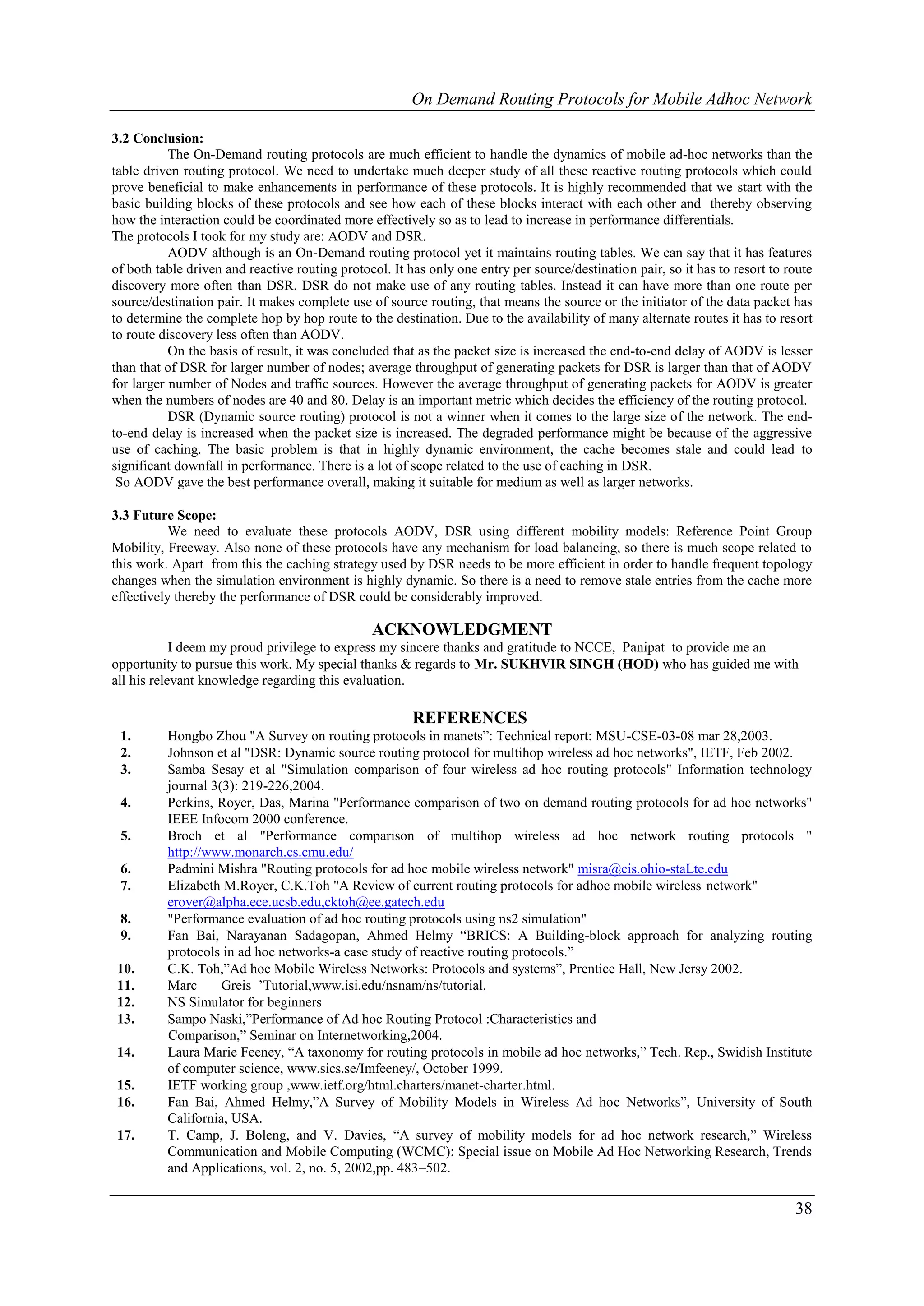 On Demand Routing Protocols for Mobile Adhoc Network

3.2 Conclusion:
           The On-Demand routing protocols are much efficient to handle the dynamics of mobile ad-hoc networks than the
table driven routing protocol. We need to undertake much deeper study of all these reactive routing protocols which could
prove beneficial to make enhancements in performance of these protocols. It is highly recommended that we start with the
basic building blocks of these protocols and see how each of these blocks interact with each other and thereby observing
how the interaction could be coordinated more effectively so as to lead to increase in performance differentials.
The protocols I took for my study are: AODV and DSR.
           AODV although is an On-Demand routing protocol yet it maintains routing tables. We can say that it has features
of both table driven and reactive routing protocol. It has only one entry per source/destination pair, so it has to resort to route
discovery more often than DSR. DSR do not make use of any routing tables. Instead it can have more than one route per
source/destination pair. It makes complete use of source routing, that means the source or the initiator of the data packet has
to determine the complete hop by hop route to the destination. Due to the availability of many alternate routes it has to resort
to route discovery less often than AODV.
           On the basis of result, it was concluded that as the packet size is increased the end-to-end delay of AODV is lesser
than that of DSR for larger number of nodes; average throughput of generating packets for DSR is larger than that of AODV
for larger number of Nodes and traffic sources. However the average throughput of generating packets for AODV is greater
when the numbers of nodes are 40 and 80. Delay is an important metric which decides the efficiency of the routing protocol.
           DSR (Dynamic source routing) protocol is not a winner when it comes to the large size of the network. The end-
to-end delay is increased when the packet size is increased. The degraded performance might be because of the aggressive
use of caching. The basic problem is that in highly dynamic environment, the cache becomes stale and could lead to
significant downfall in performance. There is a lot of scope related to the use of caching in DSR.
 So AODV gave the best performance overall, making it suitable for medium as well as larger networks.

3.3 Future Scope:
           We need to evaluate these protocols AODV, DSR using different mobility models: Reference Point Group
Mobility, Freeway. Also none of these protocols have any mechanism for load balancing, so there is much scope related to
this work. Apart from this the caching strategy used by DSR needs to be more efficient in order to handle frequent topology
changes when the simulation environment is highly dynamic. So there is a need to remove stale entries from the cache more
effectively thereby the performance of DSR could be considerably improved.

                                                ACKNOWLEDGMENT
            I deem my proud privilege to express my sincere thanks and gratitude to NCCE, Panipat to provide me an
opportunity to pursue this work. My special thanks & regards to Mr. SUKHVIR SINGH (HOD) who has guided me with
all his relevant knowledge regarding this evaluation.

                                                        REFERENCES
 1.       Hongbo Zhou "A Survey on routing protocols in manets”: Technical report: MSU-CSE-03-08 mar 28,2003.
 2.       Johnson et al "DSR: Dynamic source routing protocol for multihop wireless ad hoc networks", IETF, Feb 2002.
 3.       Samba Sesay et al "Simulation comparison of four wireless ad hoc routing protocols" Information technology
          journal 3(3): 219-226,2004.
 4.       Perkins, Royer, Das, Marina "Performance comparison of two on demand routing protocols for ad hoc networks"
          IEEE Infocom 2000 conference.
 5.       Broch et al "Performance comparison of multihop wireless ad hoc network routing protocols "
          http://www.monarch.cs.cmu.edu/
 6.       Padmini Mishra "Routing protocols for ad hoc mobile wireless network" misra@cis.ohio-staLte.edu
 7.       Elizabeth M.Royer, C.K.Toh "A Review of current routing protocols for adhoc mobile wireless network"
          eroyer@alpha.ece.ucsb.edu,cktoh@ee.gatech.edu
 8.       "Performance evaluation of ad hoc routing protocols using ns2 simulation"
 9.       Fan Bai, Narayanan Sadagopan, Ahmed Helmy “BRICS: A Building-block approach for analyzing routing
          protocols in ad hoc networks-a case study of reactive routing protocols.”
10.       C.K. Toh,”Ad hoc Mobile Wireless Networks: Protocols and systems”, Prentice Hall, New Jersy 2002.
11.       Marc      Greis ’Tutorial,www.isi.edu/nsnam/ns/tutorial.
12.       NS Simulator for beginners
13.       Sampo Naski,”Performance of Ad hoc Routing Protocol :Characteristics and
          Comparison,” Seminar on Internetworking,2004.
14.       Laura Marie Feeney, “A taxonomy for routing protocols in mobile ad hoc networks,” Tech. Rep., Swidish Institute
          of computer science, www.sics.se/Imfeeney/, October 1999.
15.       IETF working group ,www.ietf.org/html.charters/manet-charter.html.
16.       Fan Bai, Ahmed Helmy,”A Survey of Mobility Models in Wireless Ad hoc Networks”, University of South
          California, USA.
17.       T. Camp, J. Boleng, and V. Davies, “A survey of mobility models for ad hoc network research,” Wireless
          Communication and Mobile Computing (WCMC): Special issue on Mobile Ad Hoc Networking Research, Trends
          and Applications, vol. 2, no. 5, 2002,pp. 483–502.

                                                                                                                               38
 